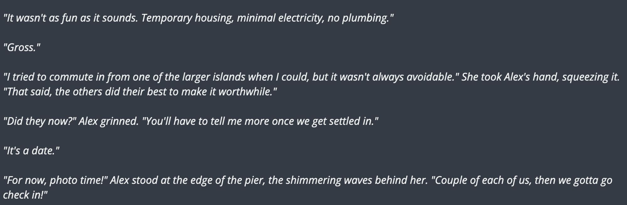 "It wasn't as fun as it sounds. Temporary housing, minimal electricity, no plumbing."

"Gross."

"I tried to commute in from one of the larger islands when I could, but it wasn't always avoidable." She took Alex's hand, squeezing it. "That said, the others did their best to make it worthwhile."

"Did they now?" Alex grinned. "You'll have to tell me more once we get settled in."

"It's a date."

"For now, photo time!" Alex stood at the edge of the pier, the shimmering waves behind her. "Couple of each of us, then we gotta go check in!"