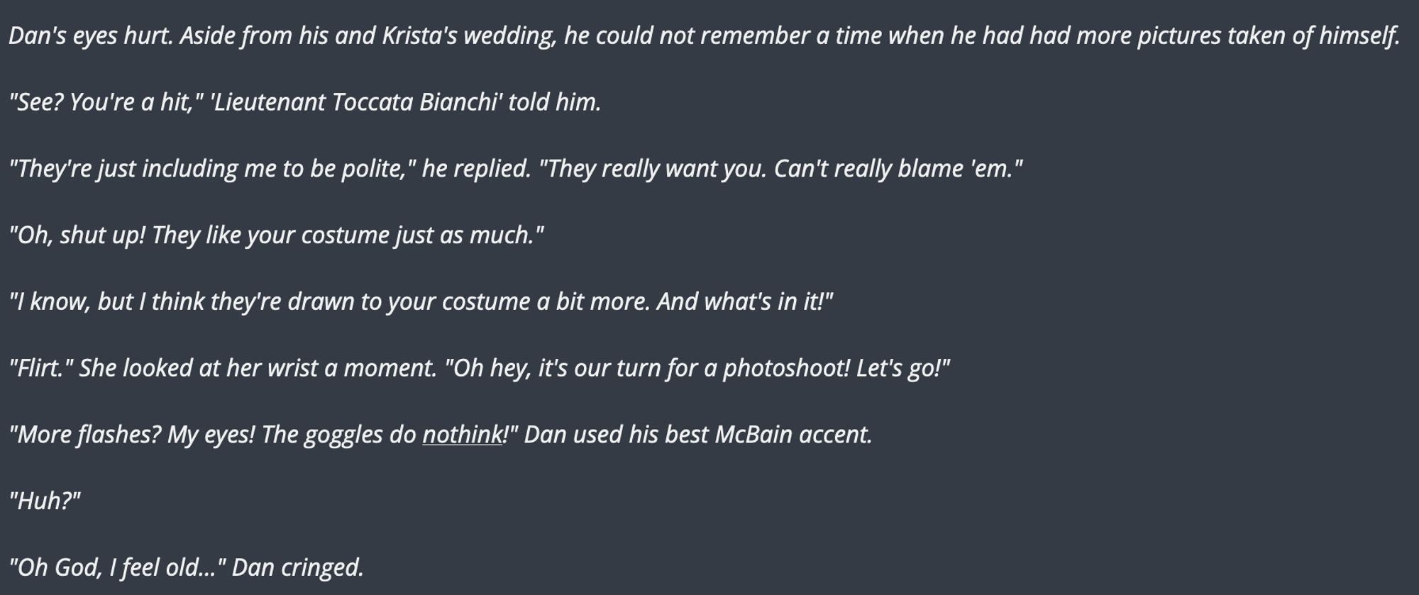 Dan's eyes hurt. Aside from his and Krista's wedding, he could not remember a time when he had had more pictures taken of himself.

"See? You're a hit," 'Lieutenant Toccata Bianchi' told him.

"They're just including me to be polite," he replied. "They really want you. Can't really blame 'em."

"Oh, shut up! They like your costume just as much."

"I know, but I think they're drawn to your costume a bit more. And what's in it!"

"Flirt." She looked at her wrist a moment. "Oh hey, it's our turn for a photoshoot! Let's go!"

"More flashes? My eyes! The goggles do nothink!" Dan used his best McBain accent.

"Huh?"

"Oh God, I feel old..." Dan cringed.