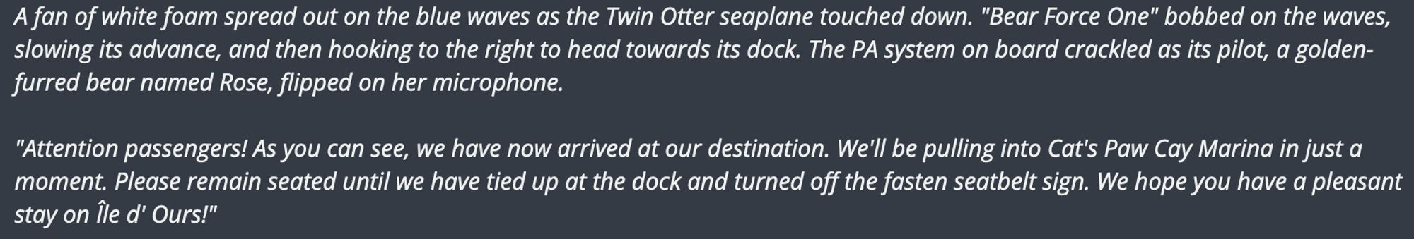 A fan of white foam spread out on the blue waves as the Twin Otter seaplane touched down. "Bear Force One" bobbed on the waves, slowing its advance, and then hooking to the right to head towards its dock. The PA system on board crackled as its pilot, a golden-furred bear named Rose, flipped on her microphone.

"Attention passengers! As you can see, we have now arrived at our destination. We'll be pulling into Cat's Paw Cay Marina in just a moment. Please remain seated until we have tied up at the dock and turned off the fasten seatbelt sign. We hope you have a pleasant stay on Île d' Ours!"