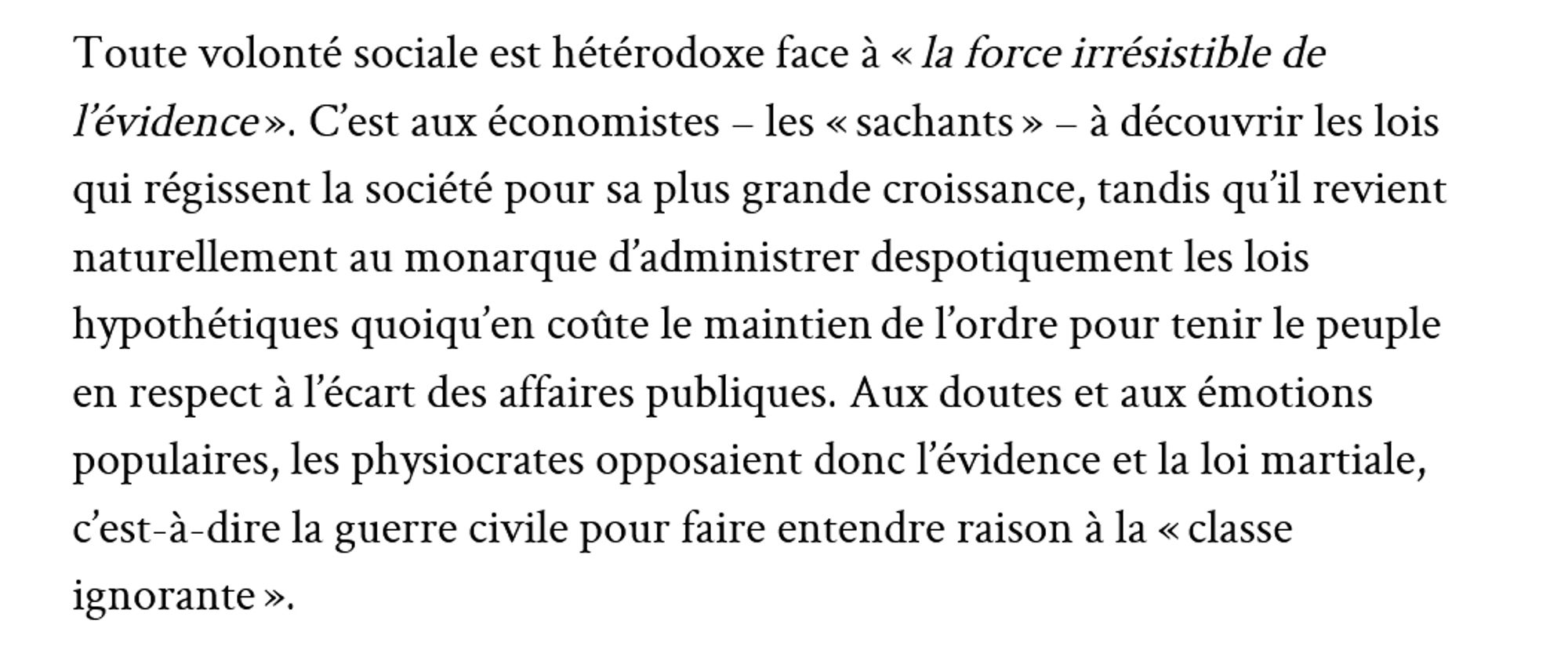 "Toute volonté sociale est hétérodoxe face à « la force irrésistible de l’évidence ». C’est aux économistes – les « sachants » – à découvrir les lois qui régissent la société pour sa plus grande croissance, tandis qu’il revient naturellement au monarque d’administrer despotiquement les lois hypothétiques quoiqu’en coûte le maintien de l’ordre pour tenir le peuple en respect à l’écart des affaires publiques. Aux doutes et aux émotions populaires, les physiocrates opposaient donc l’évidence et la loi martiale, c’est-à-dire la guerre civile pour faire entendre raison à la « classe ignorante ». "