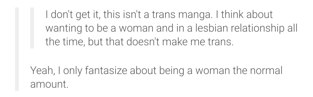 

        I don't get it, this isn't a trans manga. I think about wanting to be a woman and in a lesbian relationship all the time, but that doesn't make me trans.

Reply:    Yeah, I only fantasize about being a woman the normal amount.
