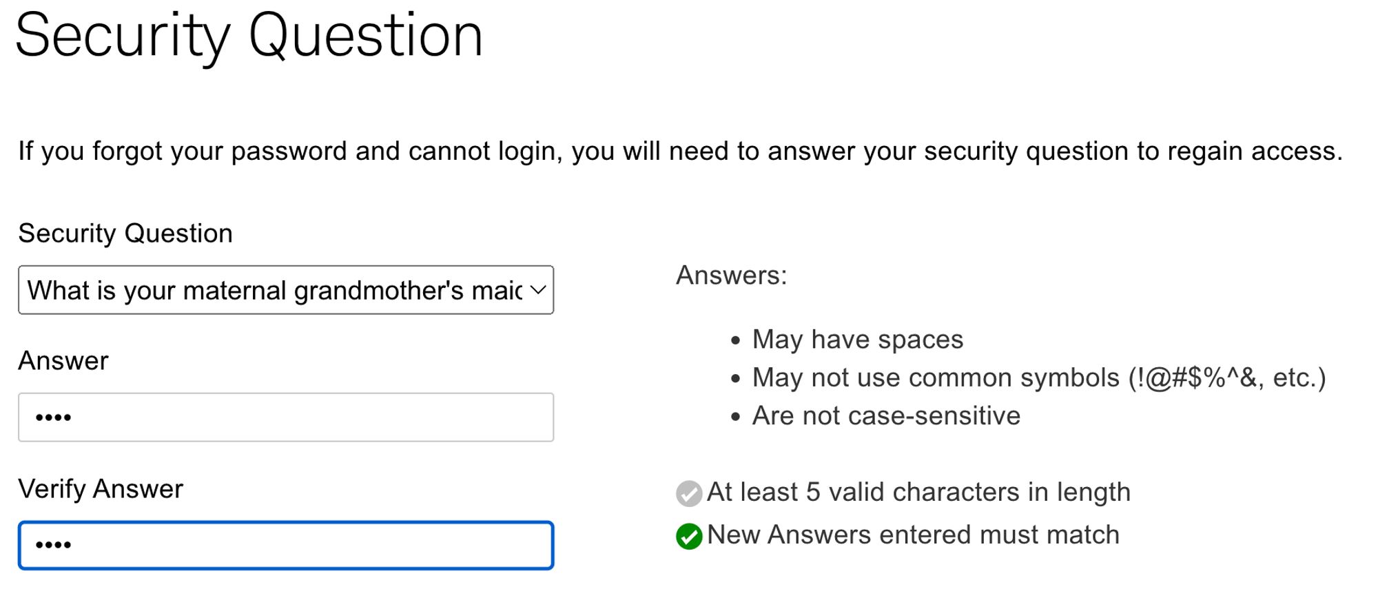 Security Question: If you forgot your password and cannot login, you will need to answer your security question to regain access.
"What is your maternal grandmother's maiden name?"
Answer must be 5 characters in length.
Grandmother's family name is 4 characters long.