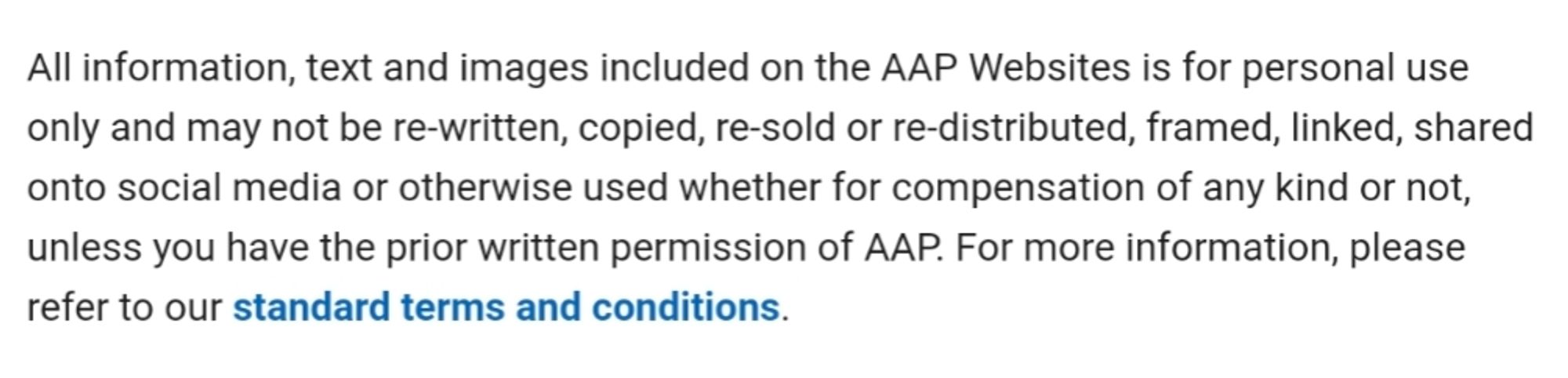 All information, text and images included on the AAP Websites is for personal use only and may not be re-written, copied, re-sold or re-distributed, framed, linked, shared onto social media or otherwise used whether for compensation of any kind or not, unless you have the prior written permission of AAP. For more information, please refer to our standard terms and conditions.