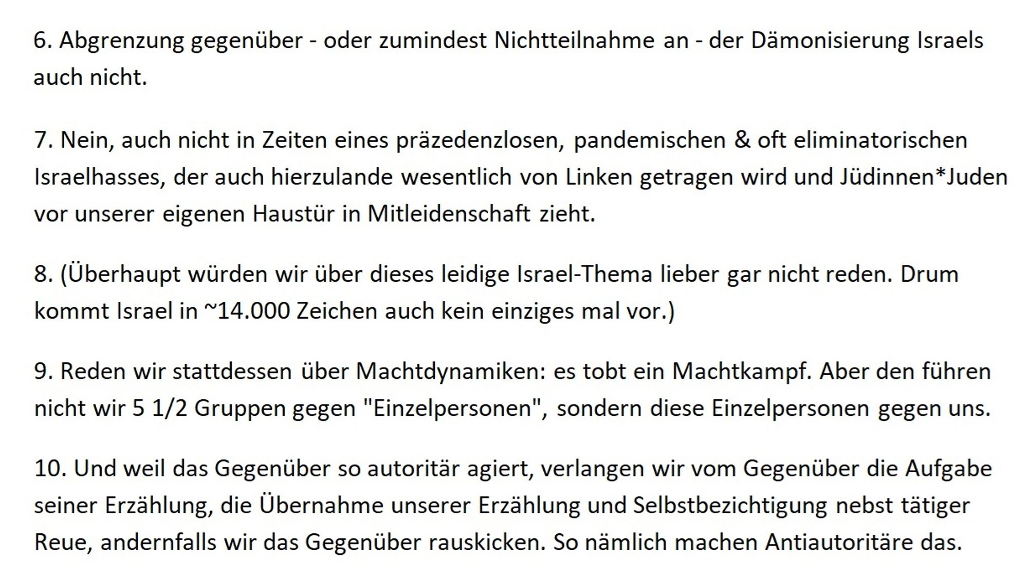 6. Abgrenzung gegenüber - oder zumindest Nichtteilnahme an - der Dämonisierung Israels auch nicht. 
7. Nein, auch nicht in Zeiten eines präzedenzlosen, pandemischen & oft eliminatorischen Israelhasses, der auch hierzulande wesentlich von Linken getragen wird und Jüdinnen*Juden vor unserer eigenen Haustür in Mitleidenschaft zieht.
8. (Überhaupt würden wir über dieses leidige Israel-Thema lieber gar nicht reden. Drum kommt Israel in ~14.000 Zeichen auch kein einziges mal vor.)
9. Reden wir stattdessen über Machtdynamiken: es tobt ein Machtkampf. Aber den führen nicht wir 5 1/2 Gruppen gegen "Einzelpersonen", sondern diese Einzelpersonen gegen uns.
10. Und weil das Gegenüber so autoritär agiert, verlangen wir vom Gegenüber die Aufgabe seiner Erzählung, die Übernahme unserer Erzählung und Selbstbezichtigung nebst tätiger Reue, andernfalls wir das Gegenüber rauskicken. So nämlich machen Antiautoritäre das.