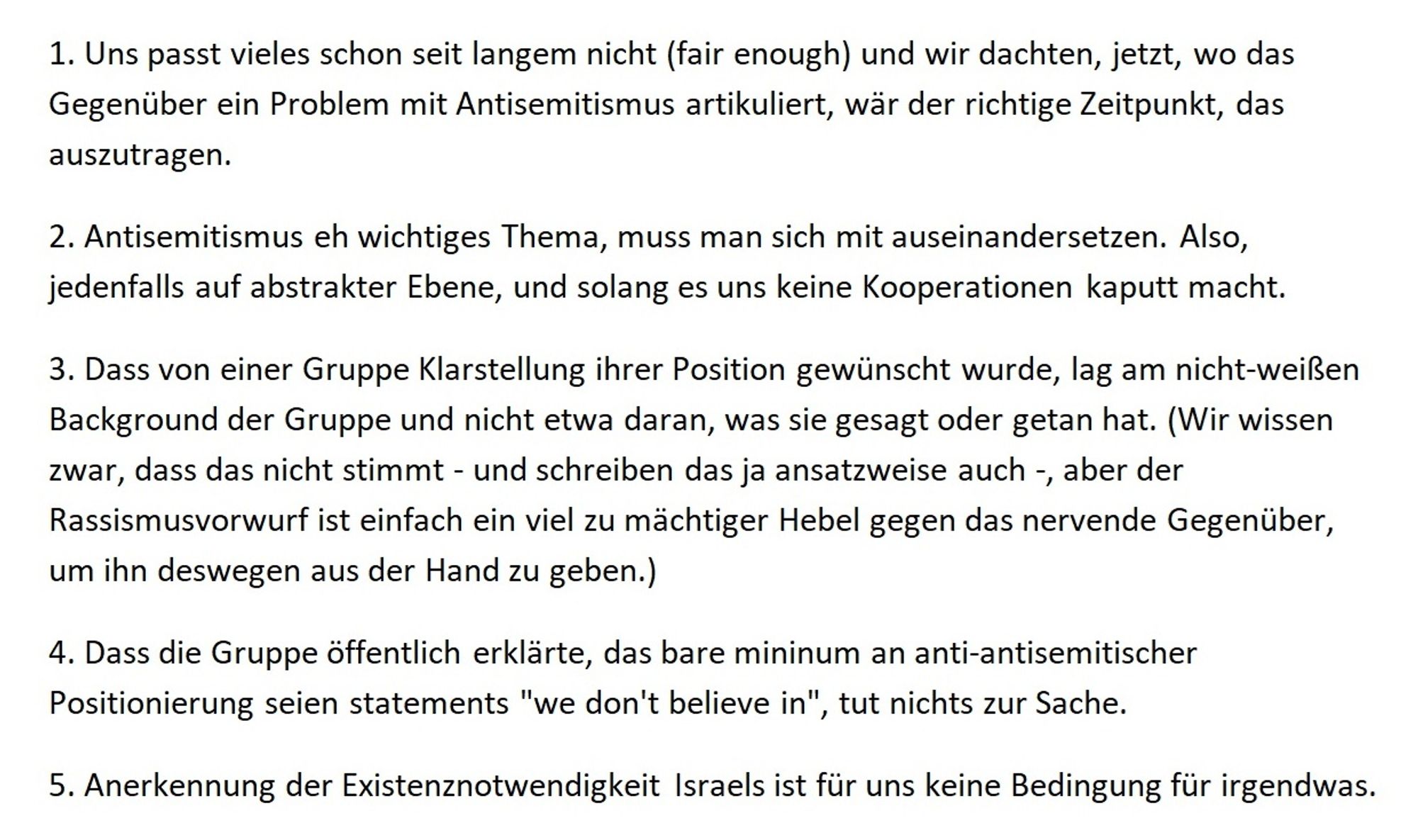 1. Uns passt vieles schon seit langem nicht (fair enough) und wir dachten, jetzt, wo das Gegenüber ein Problem mit Antisemitismus artikuliert, wär der richtige Zeitpunkt, das auszutragen.
2. Antisemitismus eh wichtiges Thema, muss man sich mit auseinandersetzen. Also, jedenfalls auf abstrakter Ebene, und solang es uns keine Kooperationen kaputt macht.
3. Dass von einer Gruppe Klarstellung ihrer Position gewünscht wurde, lag am nicht-weißen Background der Gruppe und nicht etwa daran, was sie gesagt oder getan hat. (Wir wissen zwar, dass das nicht stimmt - und schreiben das ja ansatzweise auch -, aber der Rassismusvorwurf ist einfach ein viel zu mächtiger Hebel gegen das nervende Gegenüber, um ihn deswegen aus der Hand zu geben.) 
4. Dass die Gruppe öffentlich erklärte, das bare mininum an anti-antisemitischer Positionierung seien statements "we don't believe in", tut nichts zur Sache.
5. Anerkennung der Existenznotwendigkeit Israels ist für uns keine Bedingung für irgendwas.