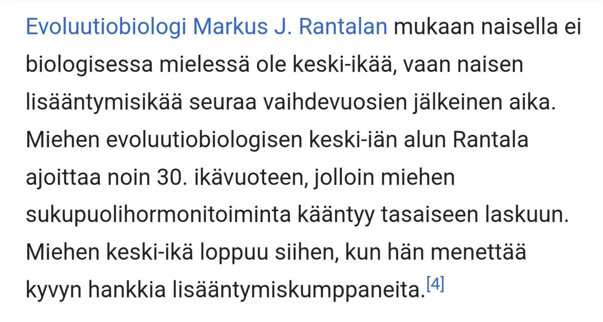 Wikipedia-artikkelissa keski-iästä:

"Evoluutiobiologi Markus J. Rantalan mukaan naisella ei biologisessa mielessä ole keski-ikää, vaan naisen lisääntymisikää seuraa vaihdevuosien jälkeinen aika. Miehen evoluutiobiologisen keski-iän alun Rantala ajoittaa noin 30. ikävuoteen, jolloin miehen sukupuolihormonitoiminta kääntyy tasaiseen laskuun. Miehen keski-ikä loppuu siihen, kun hän menettää kyvyn hankkia lisääntymiskumppaneita."