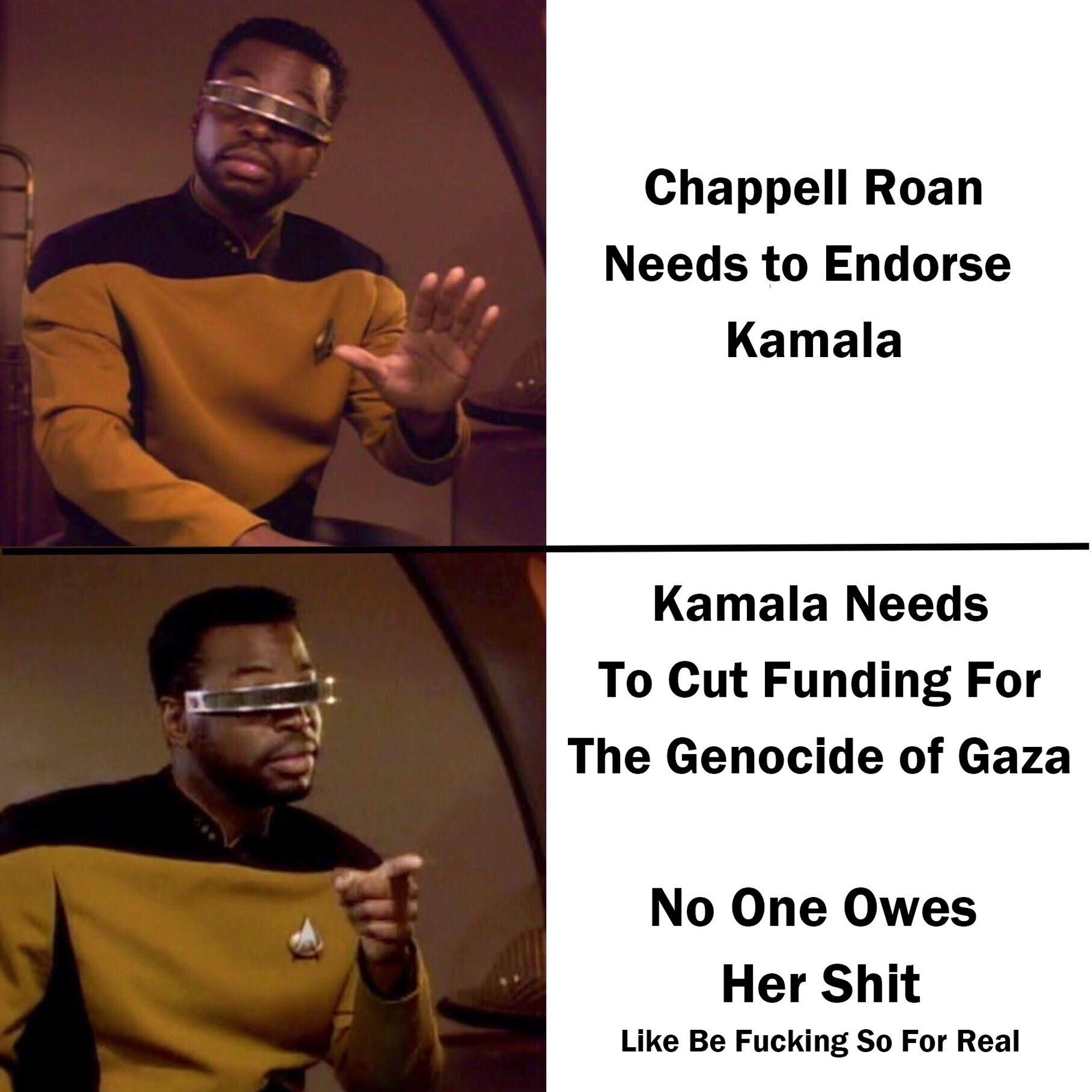 Meme where Geordi Leforge from Star Trek holds up hand in protest, labeled “Chappell Roan Needs to Endorse
Kamala”
Second Geordi image where he points and raises his eyebrows in agreement, labeled
“Kamala Needs To Cut Funding For The Genocide of Gaza. No One Owes Her Shit Like Be Fucking So For Real”