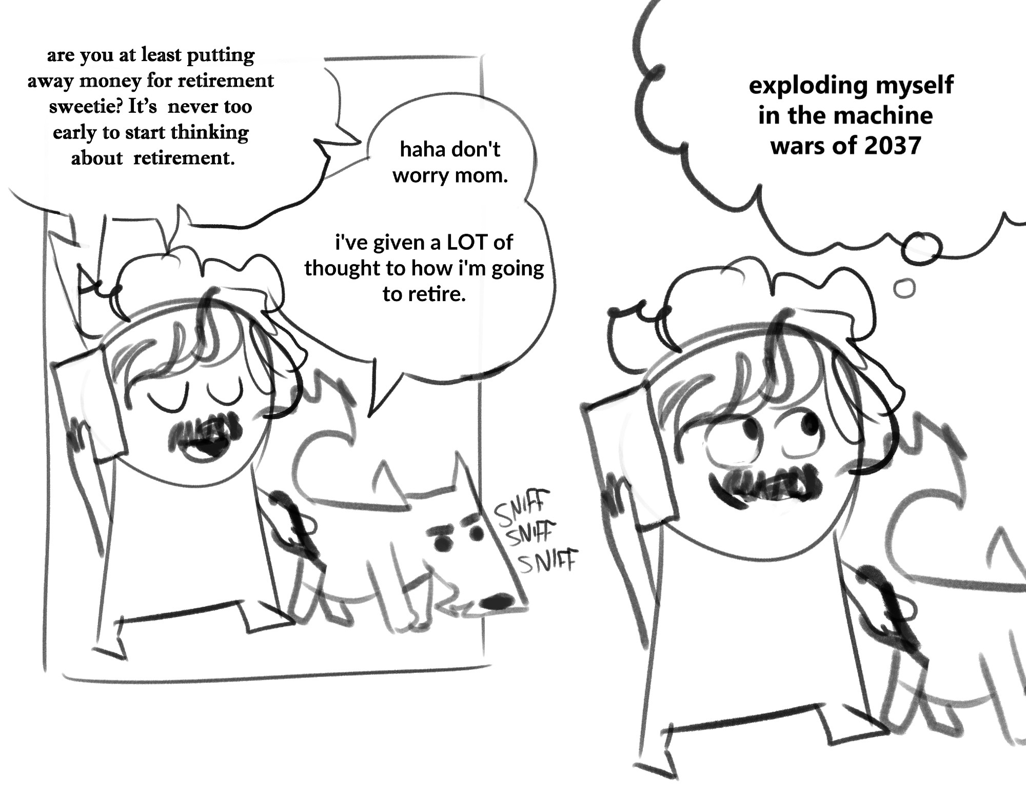 Comic where im walking my dog and talking to my mom on the phone:
Mom: Are you at least putting away money for retirement sweetie? It's never too early to start thinking about retirement. 
Me: haha don't worry mom. I've given a lot of thought to how i'm going to retire.
I look blissfully into the distance with a little smile on my face and think "exploding myself in the machine wars of 2037"