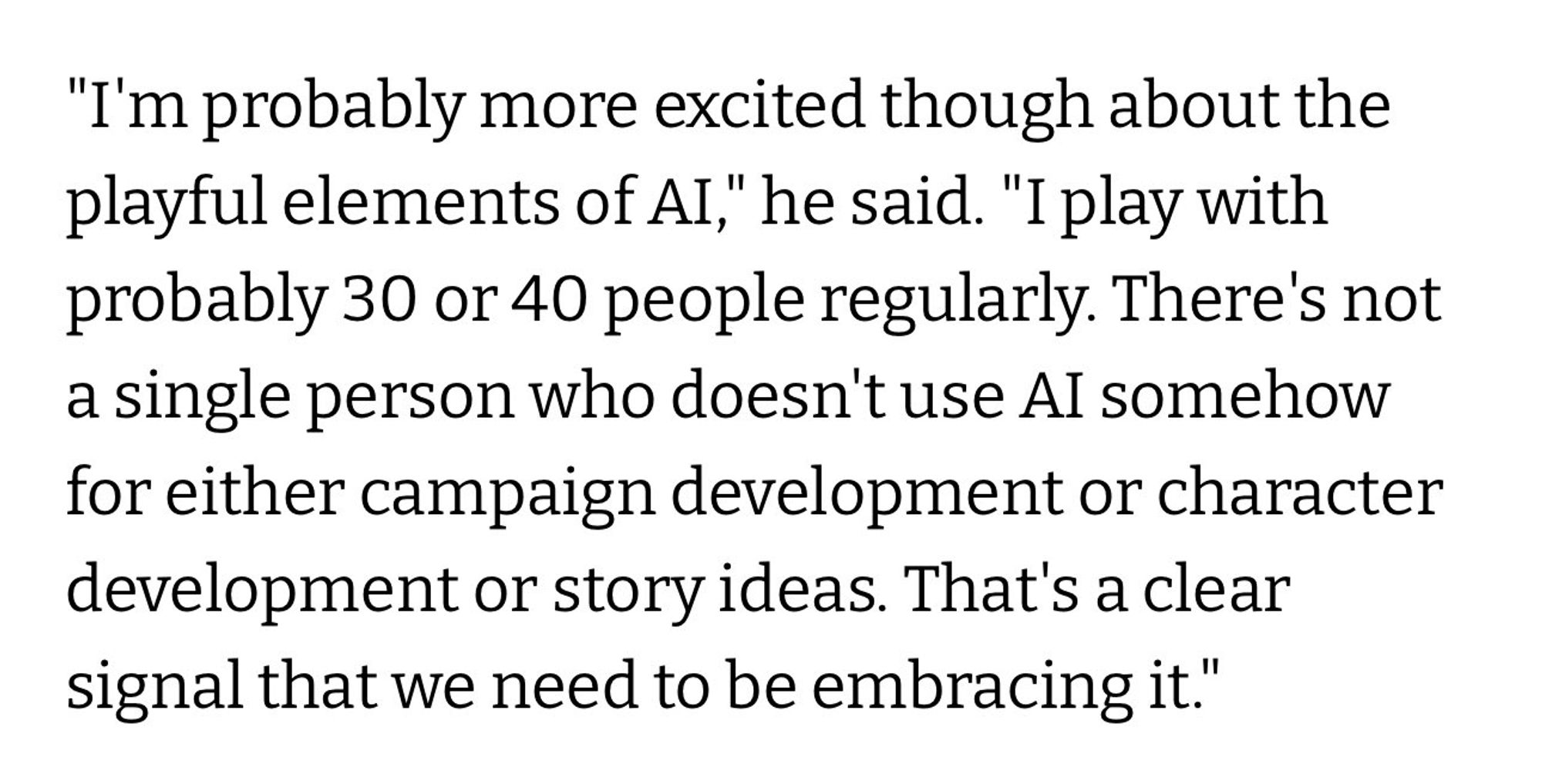 "I'm probably more excited though about the playful elements of AI," he said. "I play with probably 30 or 40 people regularly. There's not a single person who doesn't use Al somehow for either campaign development or character development or story ideas. That's a clear signal that we need to be embracing it."