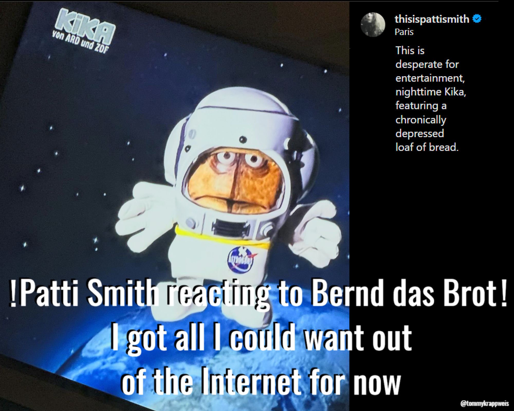 Patti Smith fotografierte Bernd das Brot im TV in der Astrobernd-Nachtschleife scheinbar via Smartphone aus dem Bett. Sie schrieb dazu auf Insta "This is desperate für entertainment, nighttime Kika, featuring a chronically depressed loaf of bread." Ich schrieb unter meinen Screenshot des Postings: Patti Smith reacting to Bernd das Brot! I got all I could want out of the Internet for now."