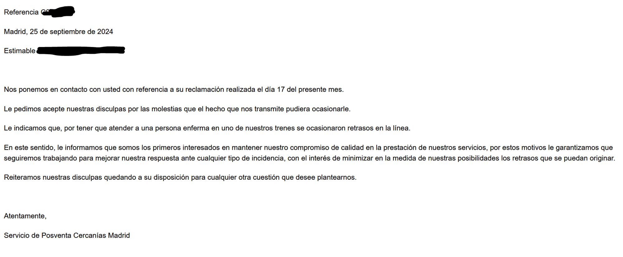 Referencia (nº borrado)

Madrid, 25 de septiembre de 2024

Estimable (nombre borrado):

 

Nos ponemos en contacto con usted con referencia a su reclamación realizada el día 17 del presente mes.

Le pedimos acepte nuestras disculpas por las molestias que el hecho que nos transmite pudiera ocasionarle.<mensaje>

Le indicamos que, por tener que atender a una persona enferma en uno de nuestros trenes se ocasionaron retrasos en la línea.

En este sentido, le informamos que somos los primeros interesados en mantener nuestro compromiso de calidad en la prestación de nuestros servicios, por estos motivos le garantizamos que seguiremos trabajando para mejorar nuestra respuesta ante cualquier tipo de incidencia, con el interés de minimizar en la medida de nuestras posibilidades los retrasos que se puedan originar.</mensaje>

Reiteramos nuestras disculpas quedando a su disposición para cualquier otra cuestión que desee plantearnos.

 

Atentamente,

Servicio de Posventa Cercanías Madrid