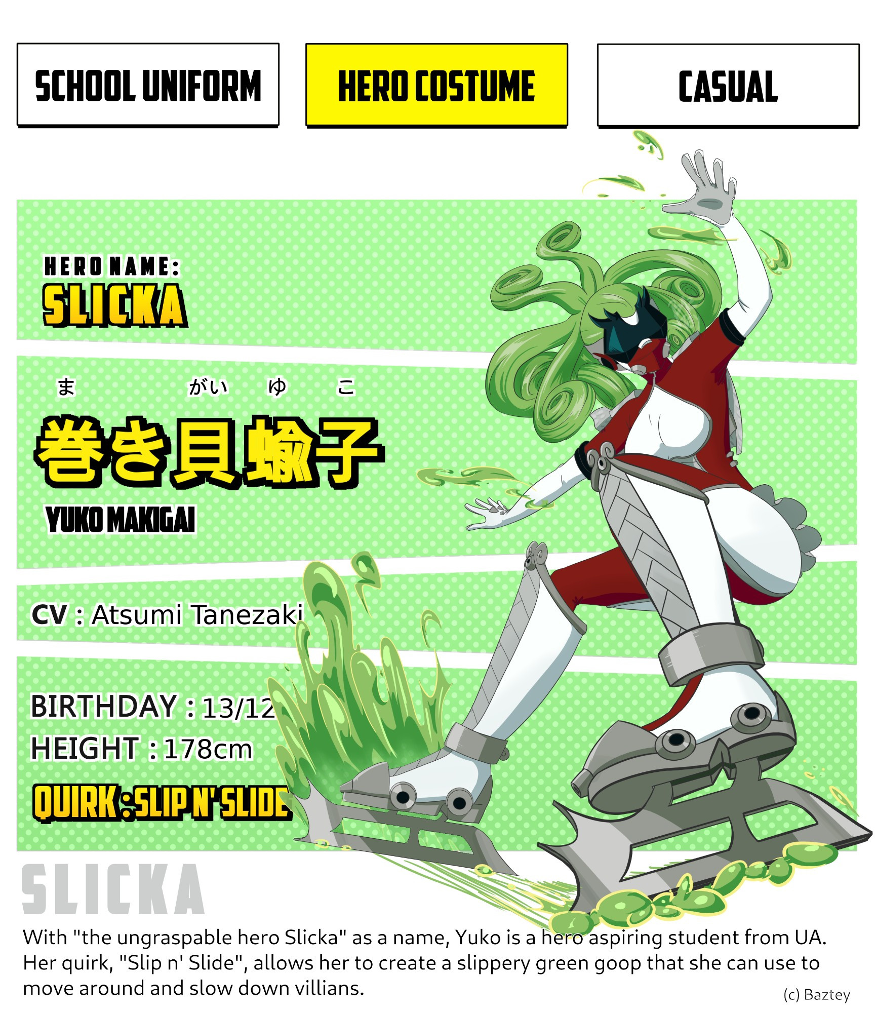 MHA fan character sheet. It shows Yuko with her hair tied in a ponytail wearing her hero costume, which consists on a Kamen Rider style mask that obscures her face completely, a red and white spandex outfit that resembles the style of figure skaters, big white and metallic boots with skates on her soles, decorated with spirals. Yuko is using her quirk to slide on the picture.
Reads:
Hero name: Slicka
Yuko Makigai
CV: Atsumi Tanezaki 
Birthday: 13/12
Height:178cm
Quirk: Slip n' slide
The bottom text reads: with "the ungraspable hero Slicka" as a name, Yuko is a hero aspiring student from UA. Her quirk "Slip n' slide", allows her to create a slippery green go that she can use to move around and show down villains.