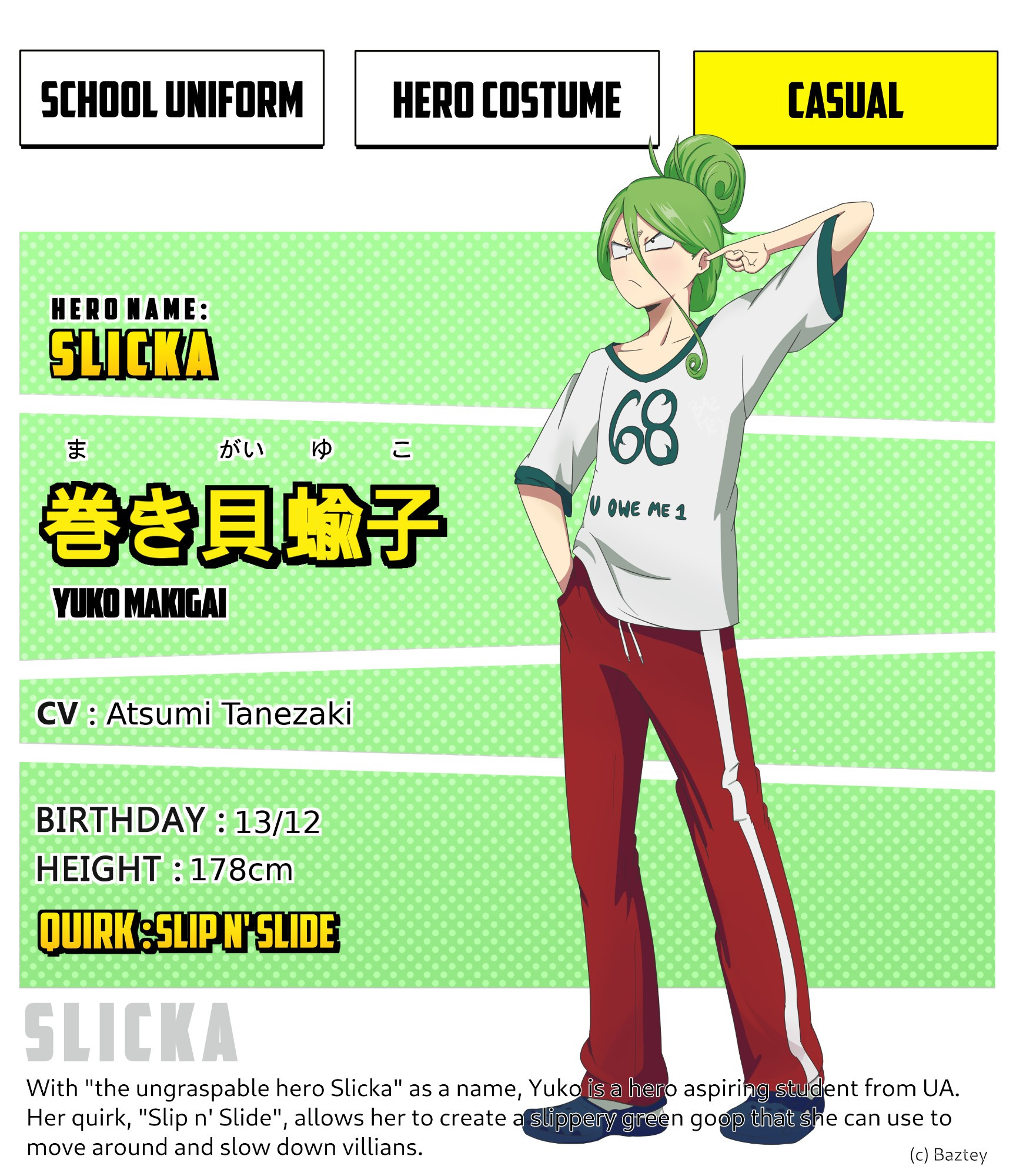 MHA fan character sheet. It shows Yuko's casual clothes, that consist on a big and baggy white and green t-shirt with the text "68, u owe me 1" on it, red school sports pants and dark blue crocs as footwear. She's wearing her hair tied up in a big bun, shaped as a snail with it's spirals, and she carries a detached look on her face, as she has on hand in her pocket and the other one is scratching her ear.
Reads:
Hero name: Slicka
Yuko Makigai
CV: Atsumi Tanezaki 
Birthday: 13/12
Height:178cm
Quirk: Slip n' slide
The bottom text reads: with "the ungraspable hero Slicka" as a name, Yuko is a hero aspiring student from UA. Her quirk "Slip n' slide", allows her to create a slippery green go that she can use to move around and show down villains.