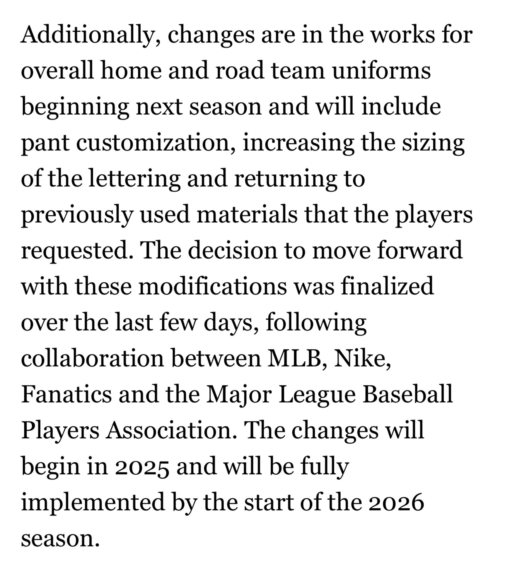 Additionally, changes are in the works for overall home and road team uniforms beginning next season and will include pant customization, increasing the sizing of the lettering and returning to previously used materials that the players requested. The decision to move forward with these modifications was finalized over the last few days, following collaboration between MLB, Nike, Fanatics and the Major League Baseball Players Association. The changes will begin in 2025 and will be fully implemented by the start of the 2026 season.