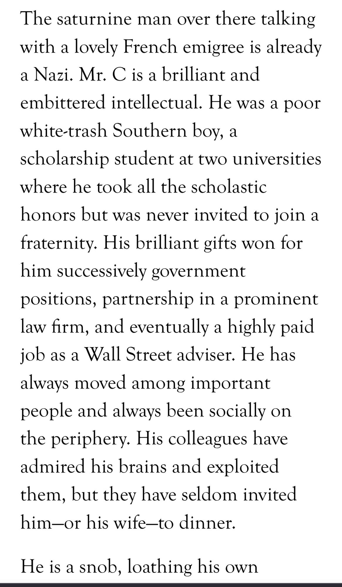 The saturnine man over there talking with a lovely French emigree is already a Nazi. Mr. C is a brilliant and embittered intellectual. He was a poor white-trash Southern boy, a scholarship student at two universities where he took all the scholastic honors but was never invited to join a fraternity. His brilliant gifts won for him successively government positions, partnership in a prominent law firm, and eventually a highly paid job as a Wall Street adviser. He has always moved among important people and always been socially on the periphery. His colleagues have admired his brains and exploited them, but they have seldom invited him—or his wife—to dinner.

He is a snob, loathing his own