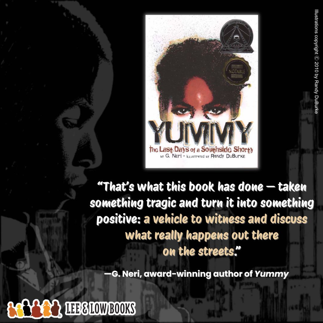 Background is a faded illustration from Yummy: The Last Days of a Southside Shorty. It features a silhouette of a young Black boy against the Chicago skyline. On the right side of the graphic is the cover of the aforementioned title. Below the cover is a quote that says, “That’s what this book has done — taken something tragic and turn it into something positive: a vehicle to witness and discuss what really happens out there on the streets.” The quote is attributed to G. Neri, award-winning author of Yummy. Lee & Low Books logo. Illustrations copyright © 2010 by Randy DuBurke.