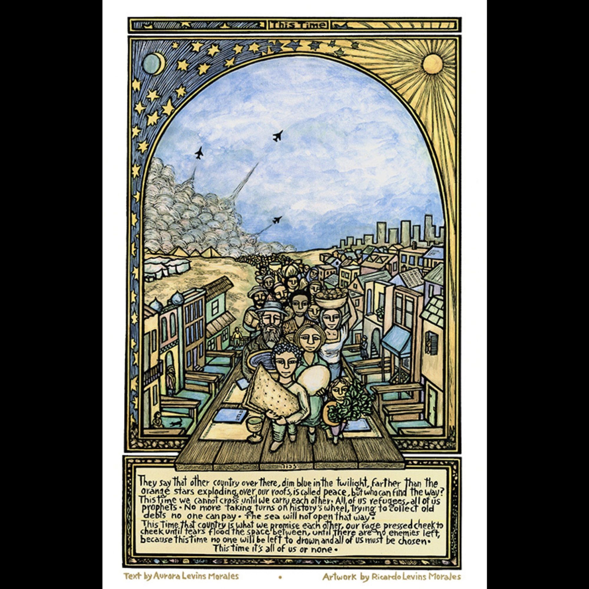 a poster featuring an image of a long line of people, carrying their belongings away from a place of smoke and war, toward a beautiful village. Features this excerpt from a poem by Aurora Levins Morales: “They say that other country over there, dim blue in the twilight, farther than the orange stars exploding over our roofs, is called peace, but who can find the way? This time we cannot cross until we carry each other. All of us refugees, all of us prophets. No more taking turns on history’s wheel, trying to collect old debts no one can pay. The sea will not open that way. This time that country is what we promise each other, our rage pressed cheek to cheek until tears flood the space between, until there are no enemies left, because this time no one will be left to drown and all of us must be chosen.  This time it’s all of us or none.” art by Ricardo Levins Morales.