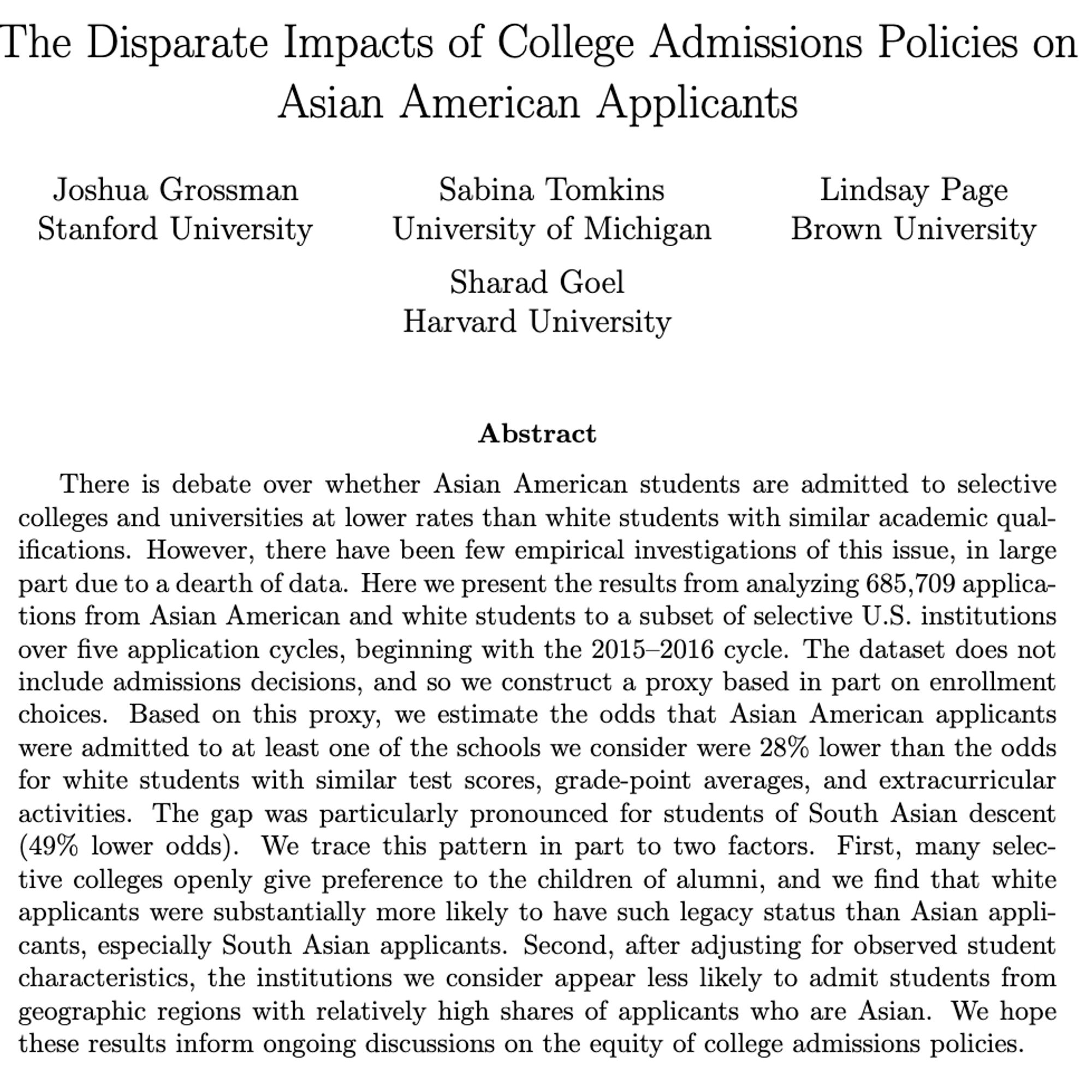 The Disparate Impacts of College Admissions Policies on Asian American Applicants

Joshua Grossman, Sabina Tomkins, Lindsay Page, Sharad Goel

There is debate over whether Asian American students are admitted to selective colleges and universities at lower rates than white students with similar academic qualifications. However, there have been few empirical investigations of this issue, in large part due to a dearth of data. Here we present the results from analyzing 685,709 applications from Asian American and white students to a subset of selective U.S. institutions over five application cycles, beginning with the 2015-2016 cycle. The dataset does not include admissions decisions, and so we construct a proxy based in part on enrollment choices. Based on this proxy, we estimate the odds that Asian American applicants were admitted to at least one of the schools we consider were 28% lower than the odds for white students with similar test scores, GPAs, and extracurriculars.