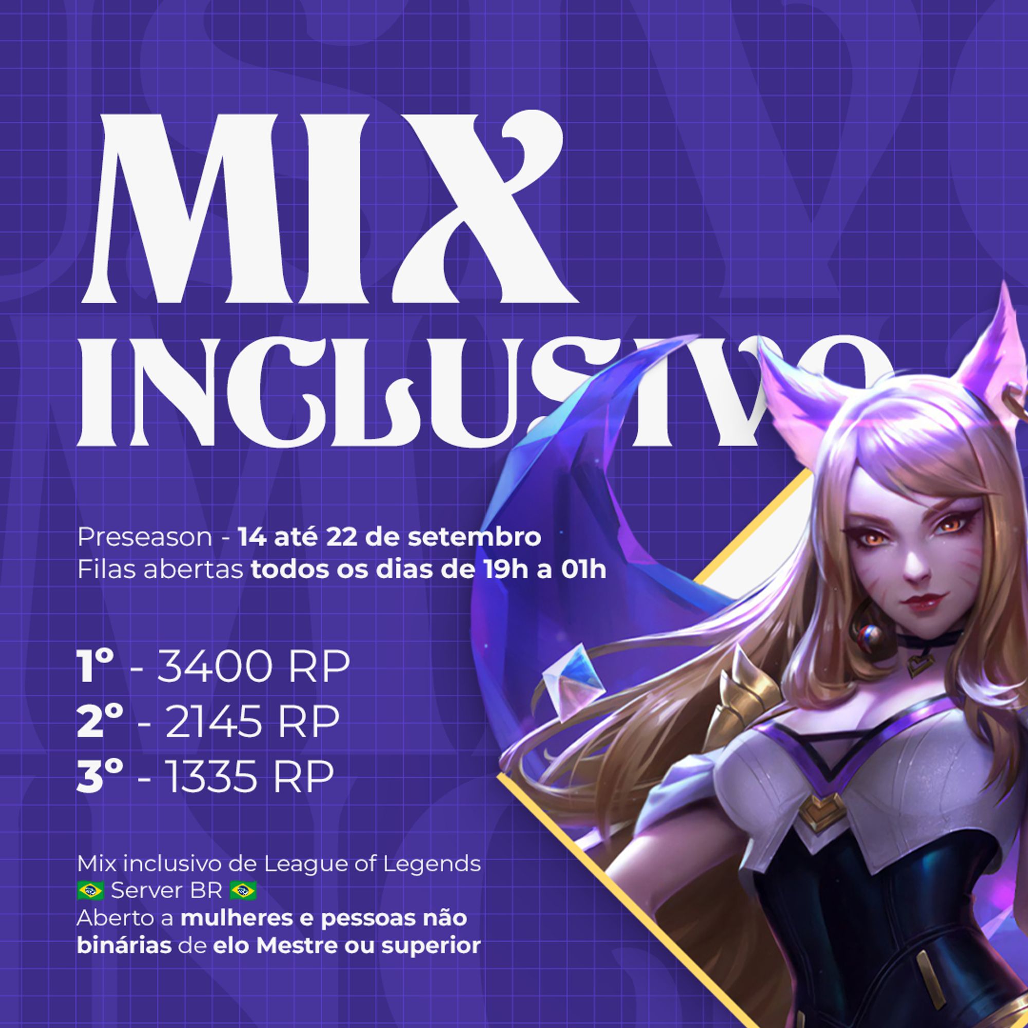 Mix inclusivo
Preseason - 14 até 22 de setembro
Filas abertas todos os dias de 19h a 01h
1º - 3400 RP
2º - 2145 RP
3º - 1335 RP
Mix inclusivo de League of Legends
Server BR
Aberto a mulheres e pessoas não binárias de elo Mestre ou superior