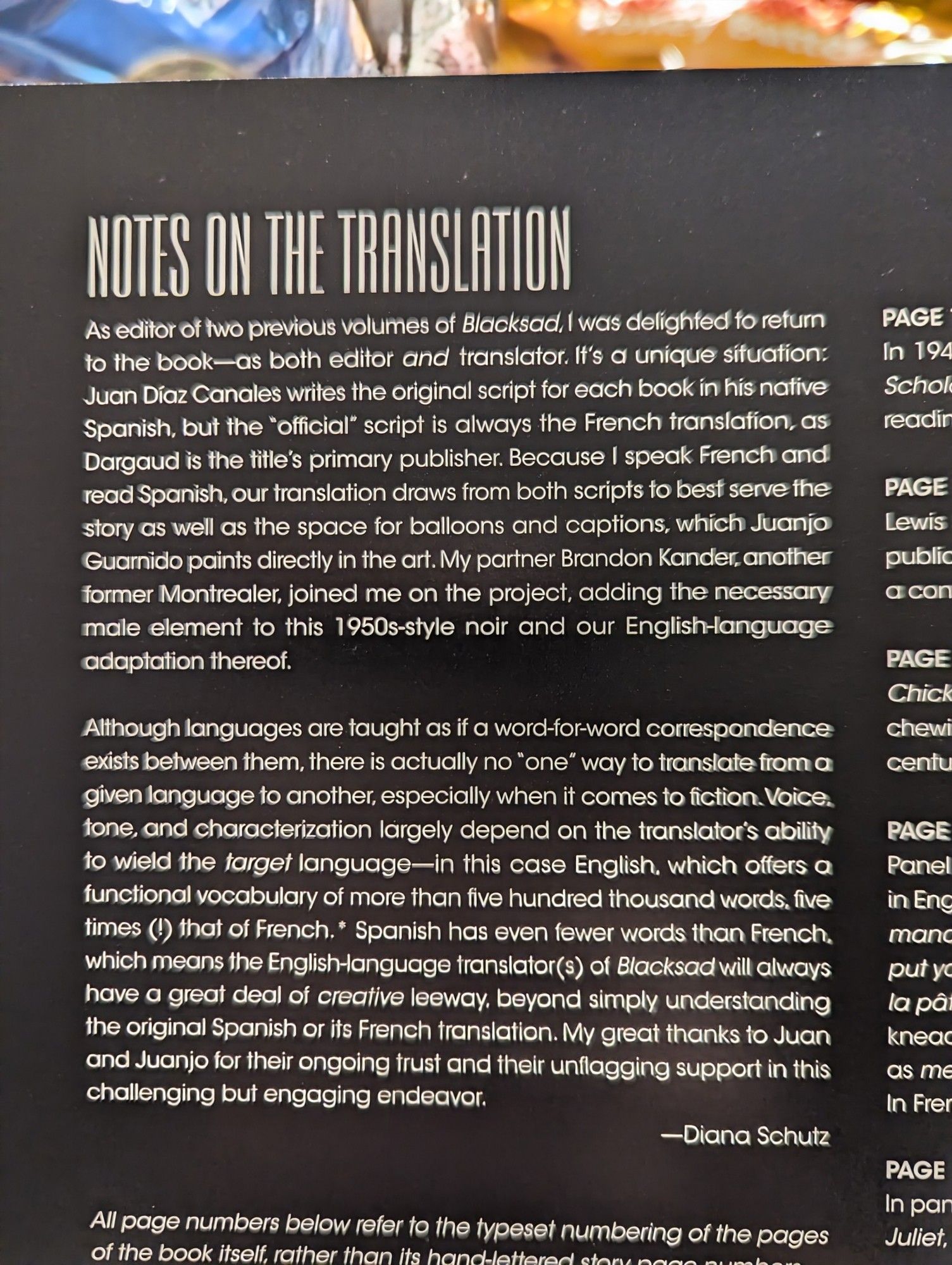 NOTES ON THE TRANSLATION

As editor of two previous volumes of Blacksad, I was delighted to return to the book-as both editor and translator. It's a unique situation: Juan Díaz Canales writes the original script for each book in his native Spanish, but the "official" script is always the French translation, as Dargaud is the title's primary publisher. Because I speak French and read Spanish, our translation draws from both scripts to best serve the story as well as the space for balloons and captions, which Juanjo Guarnido paints directly in the art. My partner Brandon Kander, another former Montrealer, joined me on the project, adding the necessary male element to this 1950s-style noir and our English-language adaptation thereof.
Although languages are taught as if a word-for-word correspondence exists between them, there is actually no "one" way to translate from a given language to another, especially when it comes to fiction. (Character limit hit)