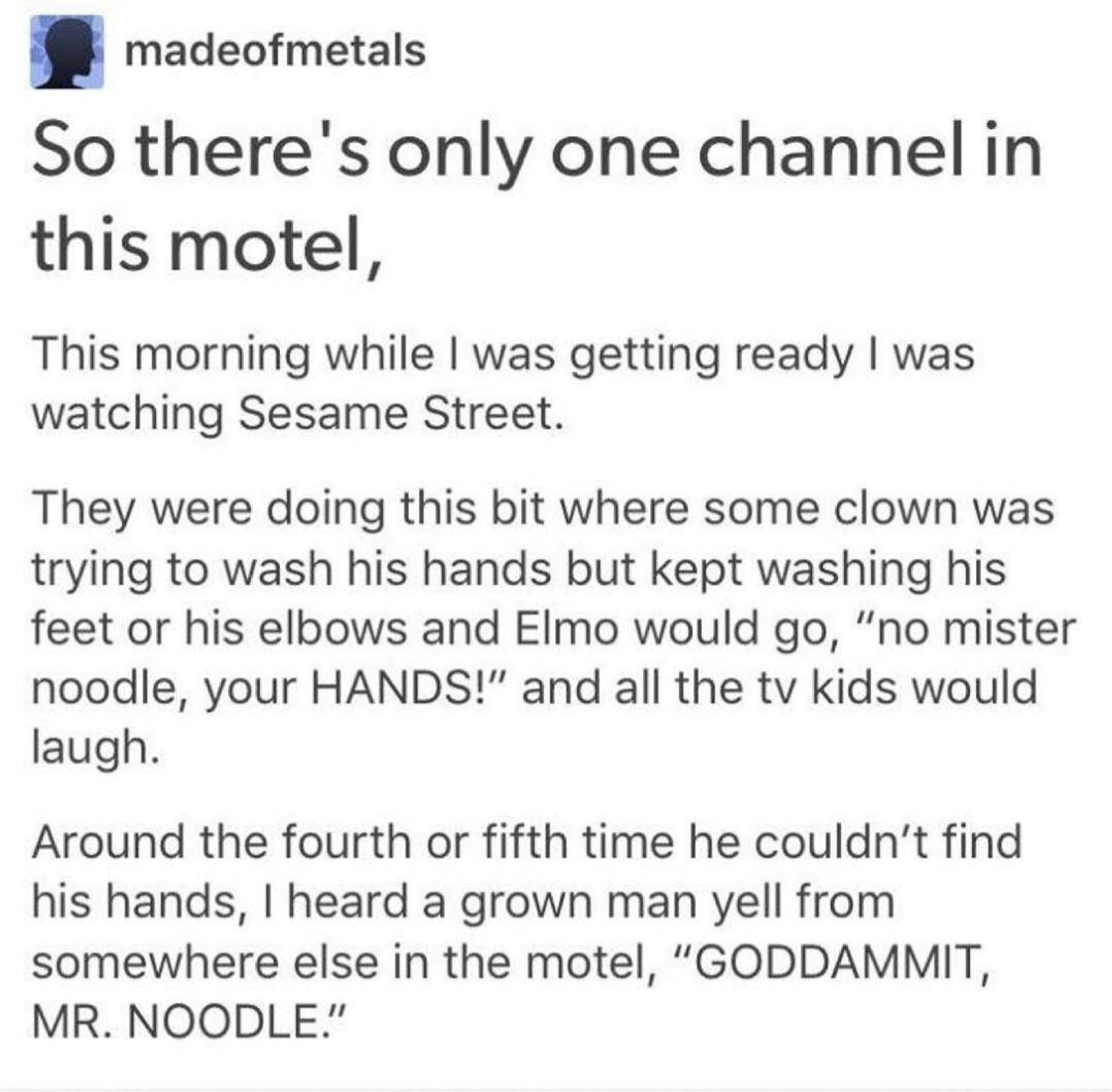 From Tumblr user MadeOfMetals:
So there's only one channel in this motel, 

This morning while I was getting ready I was watching Sesame Street.

They were doing this bit where some clown was trying to wash his hands but kept washing his feet or his elbows and Elmo would go, "no mister noodle, your HANDS!" and all the TV kids would laugh.

Around the fourth or fifth time he couldn’t find his hands, I heard a grown man yell from somewhere else in the motel, "GODDAMMIT, MR. NOODLE."