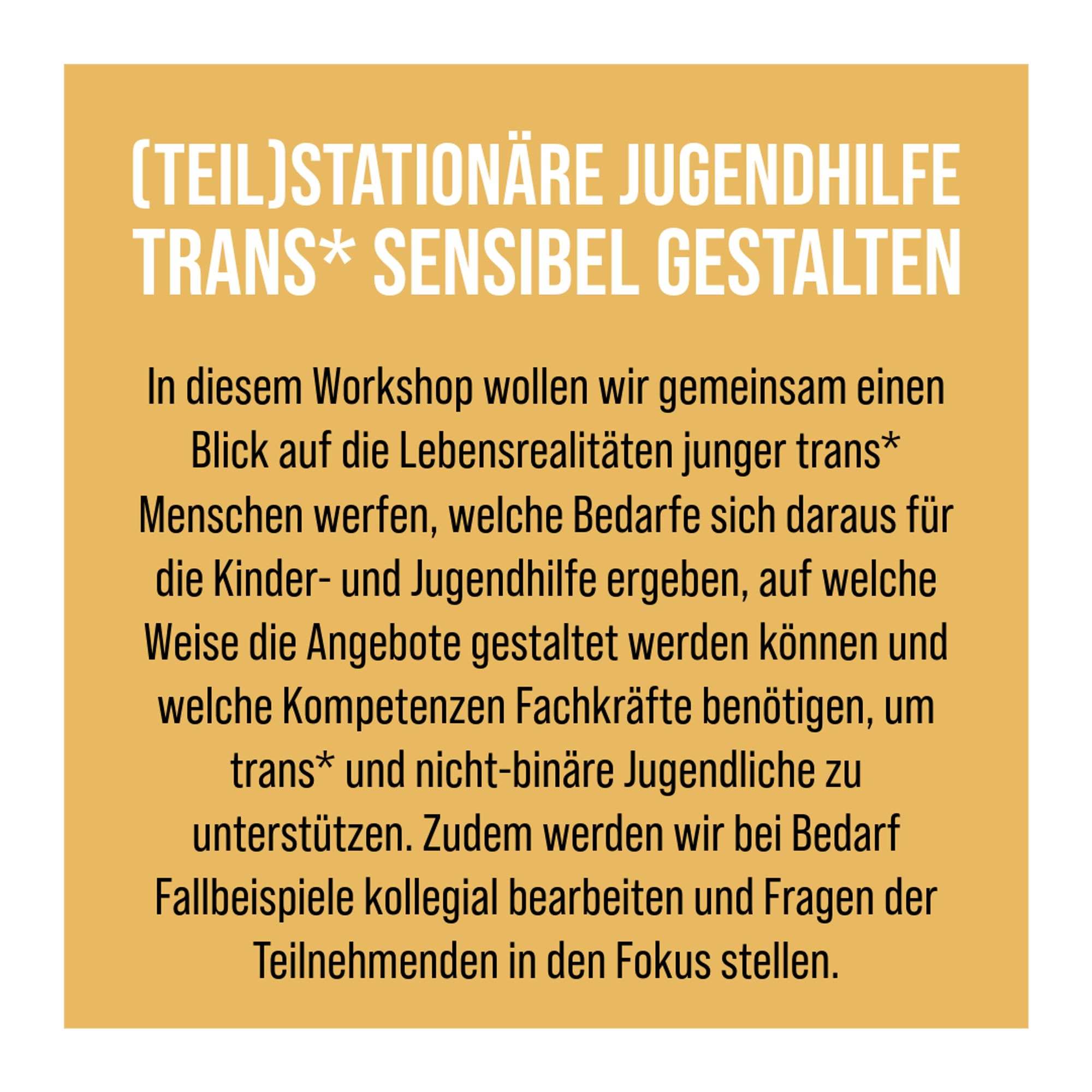 Mehr Text: In diesem Workshop wollen wir gemeinsam einen Blick auf die Lebensrealitäten junger trans* Menschen werfen, welche Bedarfe sich daraus für die Kinder- und Jugendhilfe ergeben, auf welche Weise die Angebote gestaltet werden können und welche Kompetenzen Fachkräfte benötigen, um trans* und nicht-binäre Jugendliche zu unterstützen. Zudem werden wir bei Bedarf Fallbeispiele kollegial bearbeiten und Fragen der Teilnehmenden in den Fokus stellen.