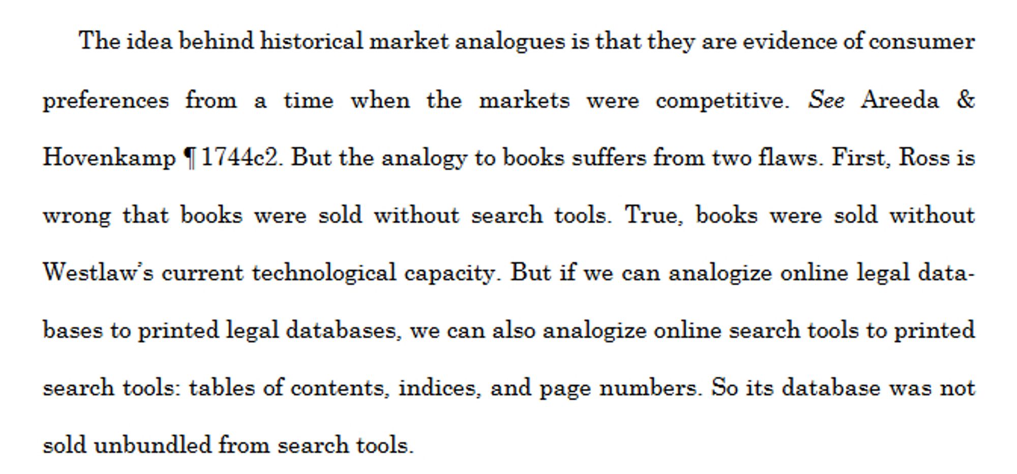 The idea behind historical market analogues is that they are evidence of consumer
preferences from a time when the markets were competitive. See Areeda &
Hovenkamp ¶ 1744c2. But the analogy to books suffers from two flaws. First, Ross is
wrong that books were sold without search tools. True, books were sold without
Westlaw’s current technological capacity. But if we can analogize online legal data-
bases to printed legal databases, we can also analogize online search tools to printed
search tools: tables of contents, indices, and page numbers. So its database was not
sold unbundled from search tools.