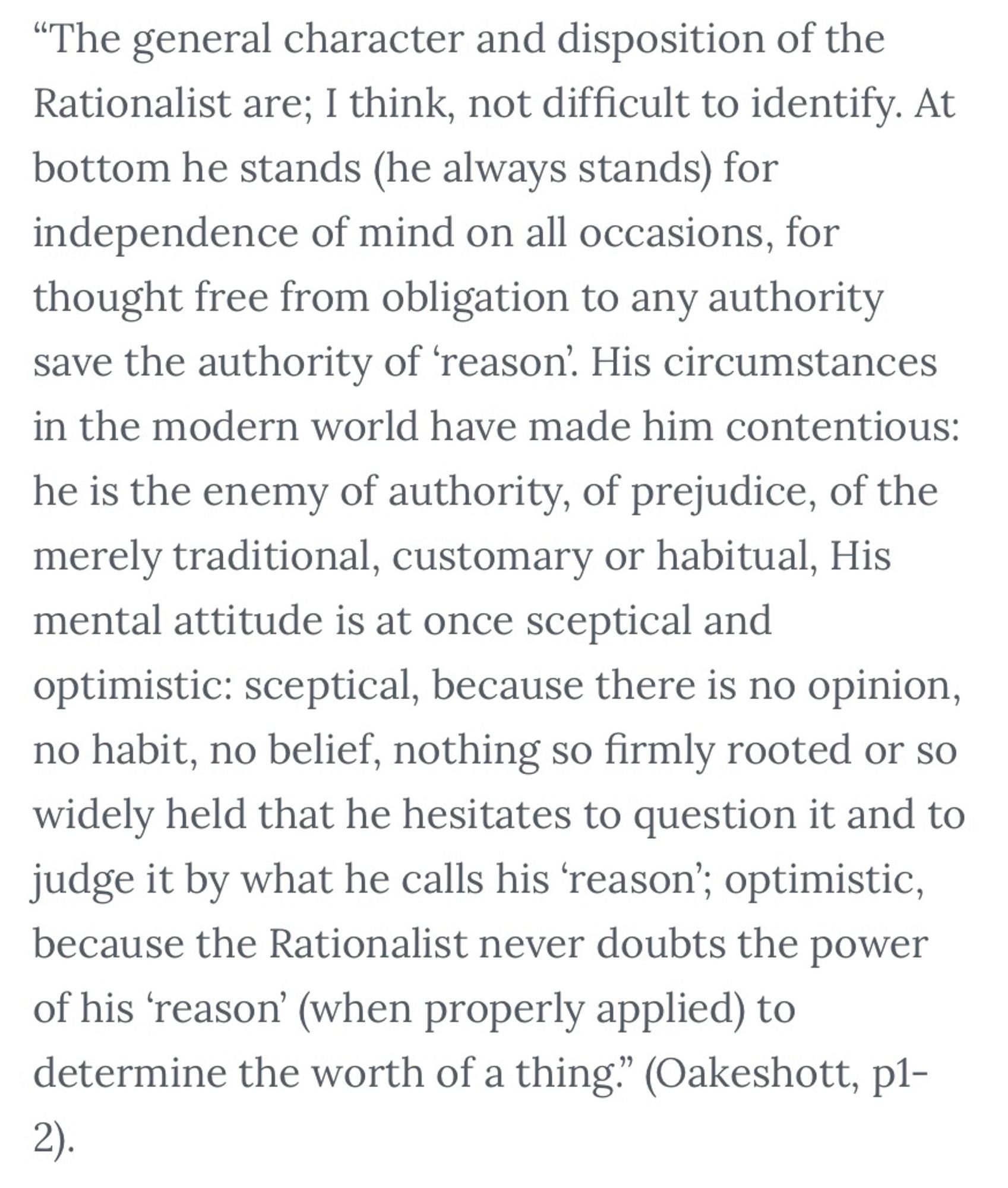 Quote from Michael Oakeshott’s Rationalism in Politics. "The general character and disposition of the Rationalist are; I think, not difficult to identify. At bottom he stands (he always stands) for independence of mind on all occasions, for thought free from obligation to any authority save the authority of 'reason. His circumstances in the modern world have made him contentious: he is the enemy of authority, of prejudice, of the merely traditional, customary or habitual, His mental attitude is at once sceptical and optimistic: sceptical, because there is no opinion, no habit, no belief, nothing so firmly rooted or so widely held that he hesitates to question it and to judge it by what he calls his 'reason'; optimistic, because the Rationalist never doubts the power of his 'reason' (when properly applied) to determine the worth of a thing." (Oakeshott, p1-2).