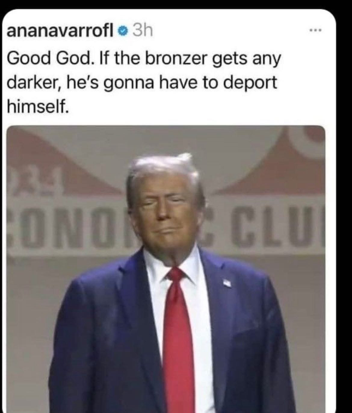 Ana Navarro:
Good God. If the bronzer gets any darker, he is going to have to deport himself 