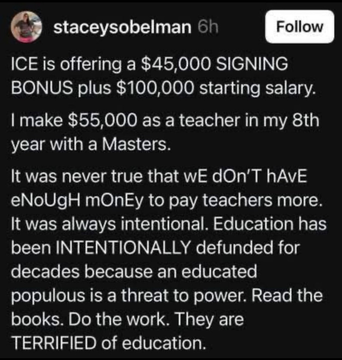 staceysobelman 6h
Follow
ICE is offering a $45,000 SIGNING BONUS plus $100,000 starting salary.
I make $55,000 as a teacher in my 8th year with a Masters.
It was never true that wE dOn'T hAvE eNoUgH mOnEy to pay teachers more.
It was always intentional. Education has been INTENTIONALLY defunded for decades because an educated populous is a threat to power. Read the books. Do the work. They are TERRIFIED of education.