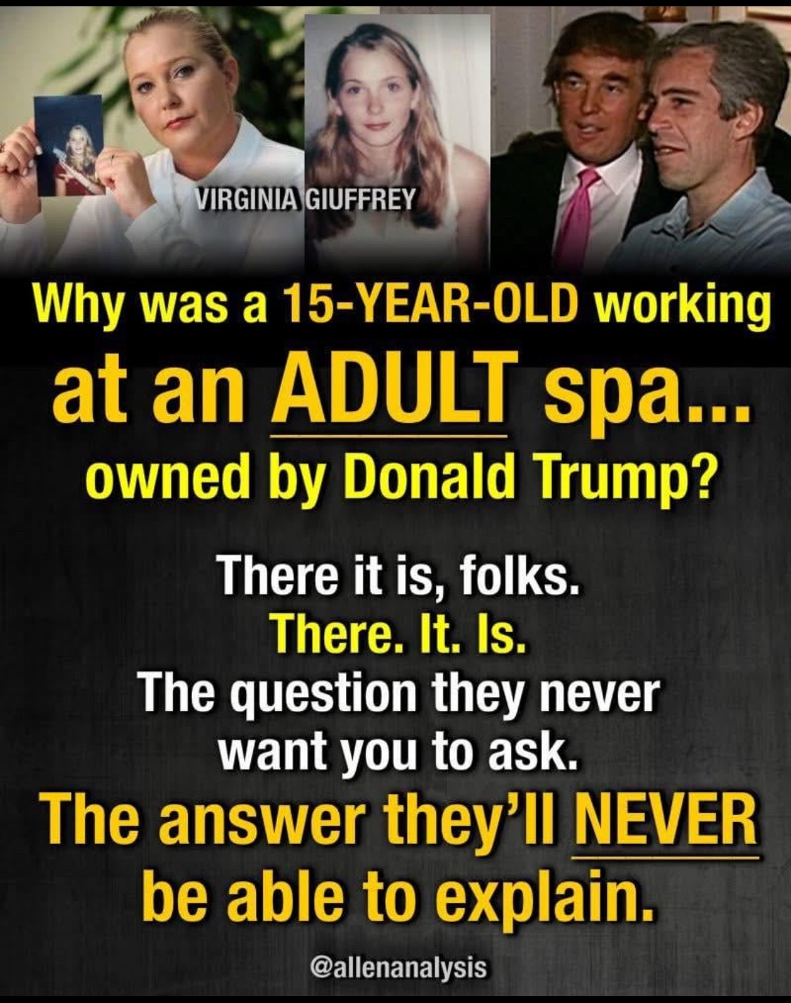 VIRGINIA GIUFFREY

Why was a 15-YEAR-OLD working at an ADULT spa... owned by Donald Trump?
There it is, folks.
There. It. Is.
The question they never want you to ask.
The answer they'll NEVER be able to explain.
@allenanalysis