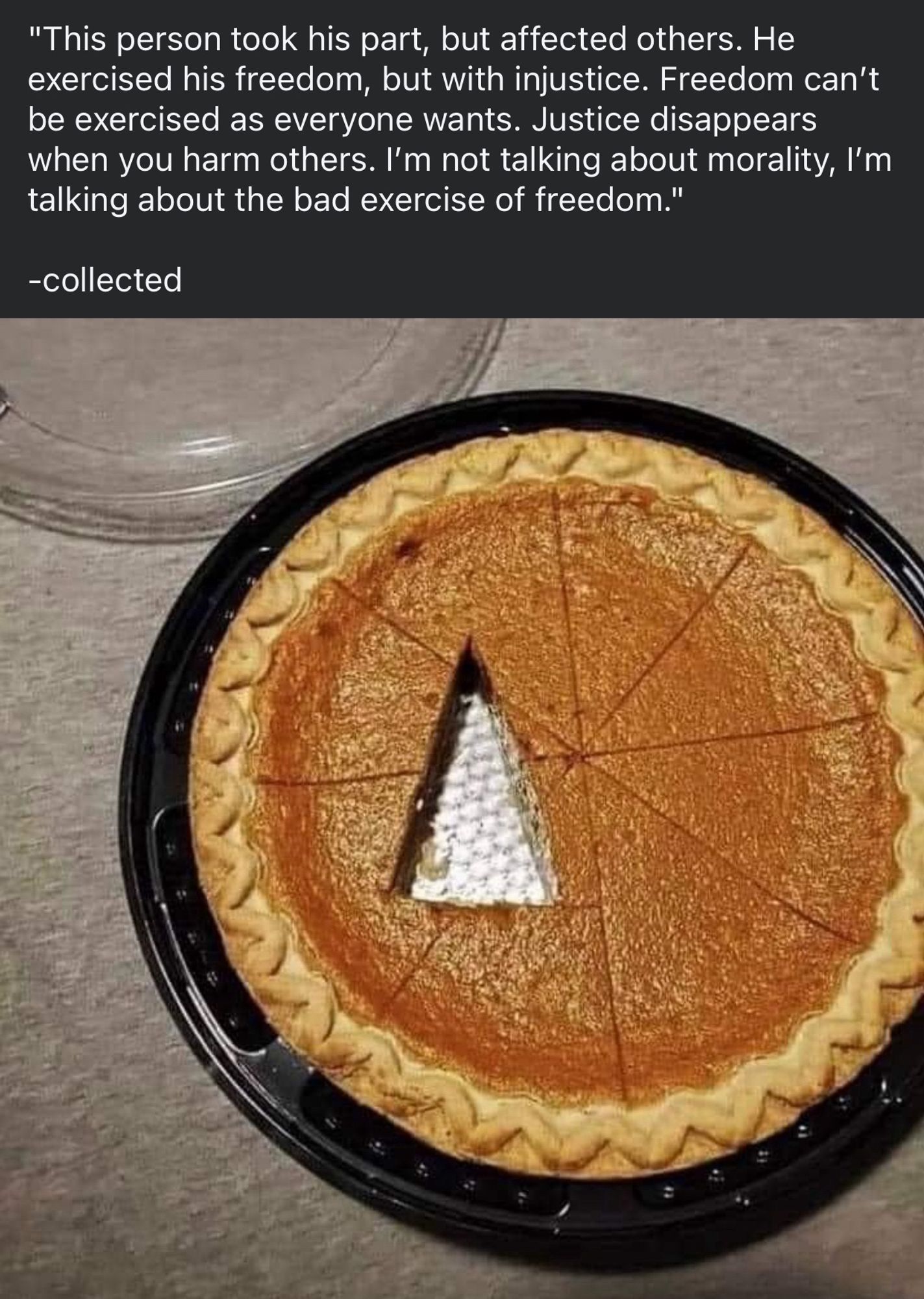 Photo of a pumpkin pie sectioned into normal pie pieces, with a piece-sized triangular wedge cut in the off-centre middle, intersecting several of the other slices. Caption reads;

"This person took his part, but affected others. He exercised his freedom, but with injustice. Freedom can’t be exercised as everyone wants. Justice disappears when you harm others. I’m not talking about morality, I’m talking about the bad exercise of freedom."

-collected