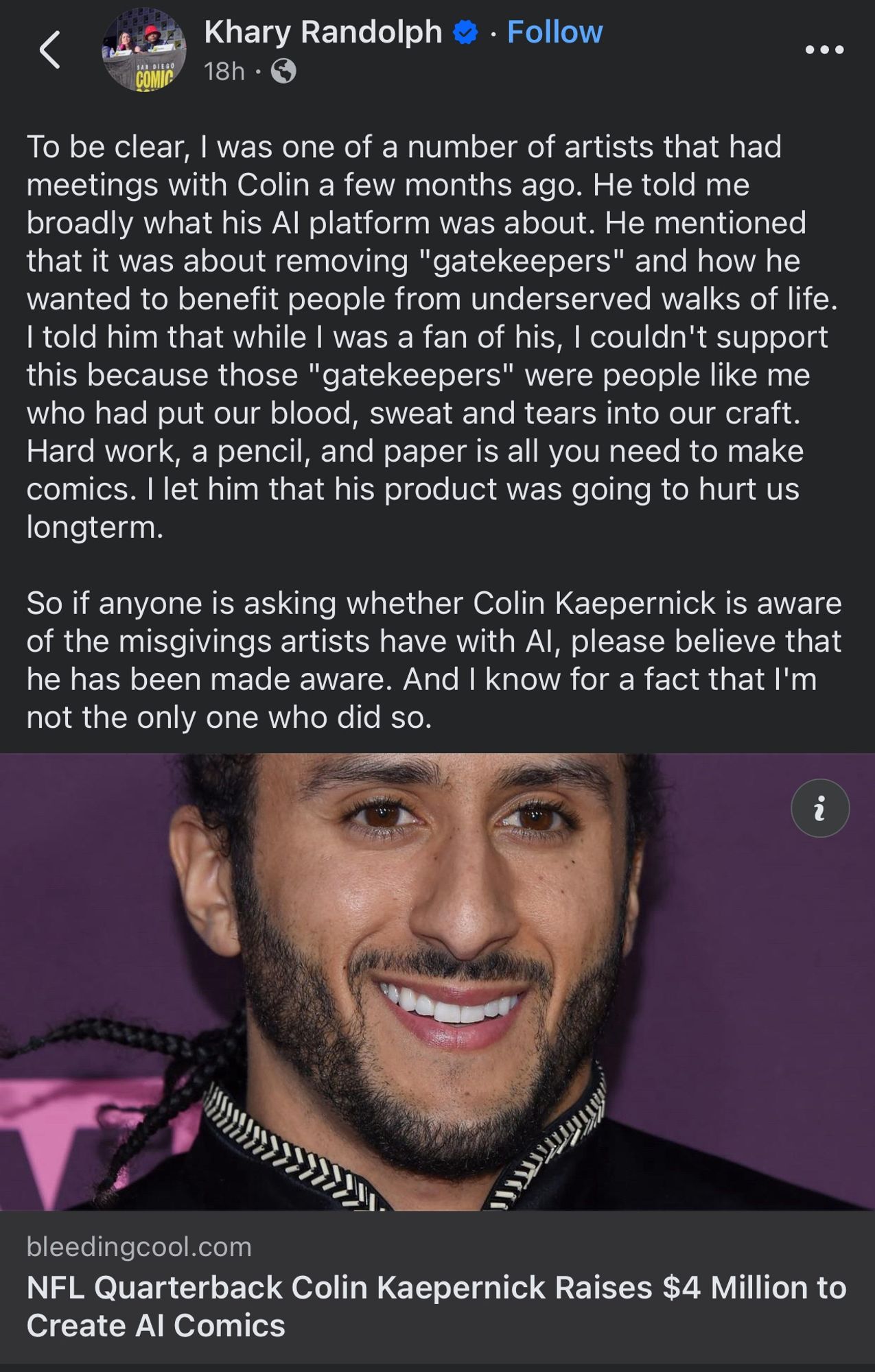 To be clear, I was one of a number of artists that had meetings with Colin a few months ago. He told me broadly what his AI platform was about. He mentioned that it was about removing "gatekeepers" and how he wanted to benefit people from underserved walks of life. I told him that while I was a fan of his, I couldn't support this because those "gatekeepers" were people like me who had put our blood, sweat and tears into our craft. Hard work, a pencil, and paper is all you need to make comics. I let him that his product was going to hurt us longterm.

So if anyone is asking whether Colin Kaepernick is aware of the misgivings artists have with AI, please believe that he has been made aware. And I know for a fact that I'm not the only one who did so.