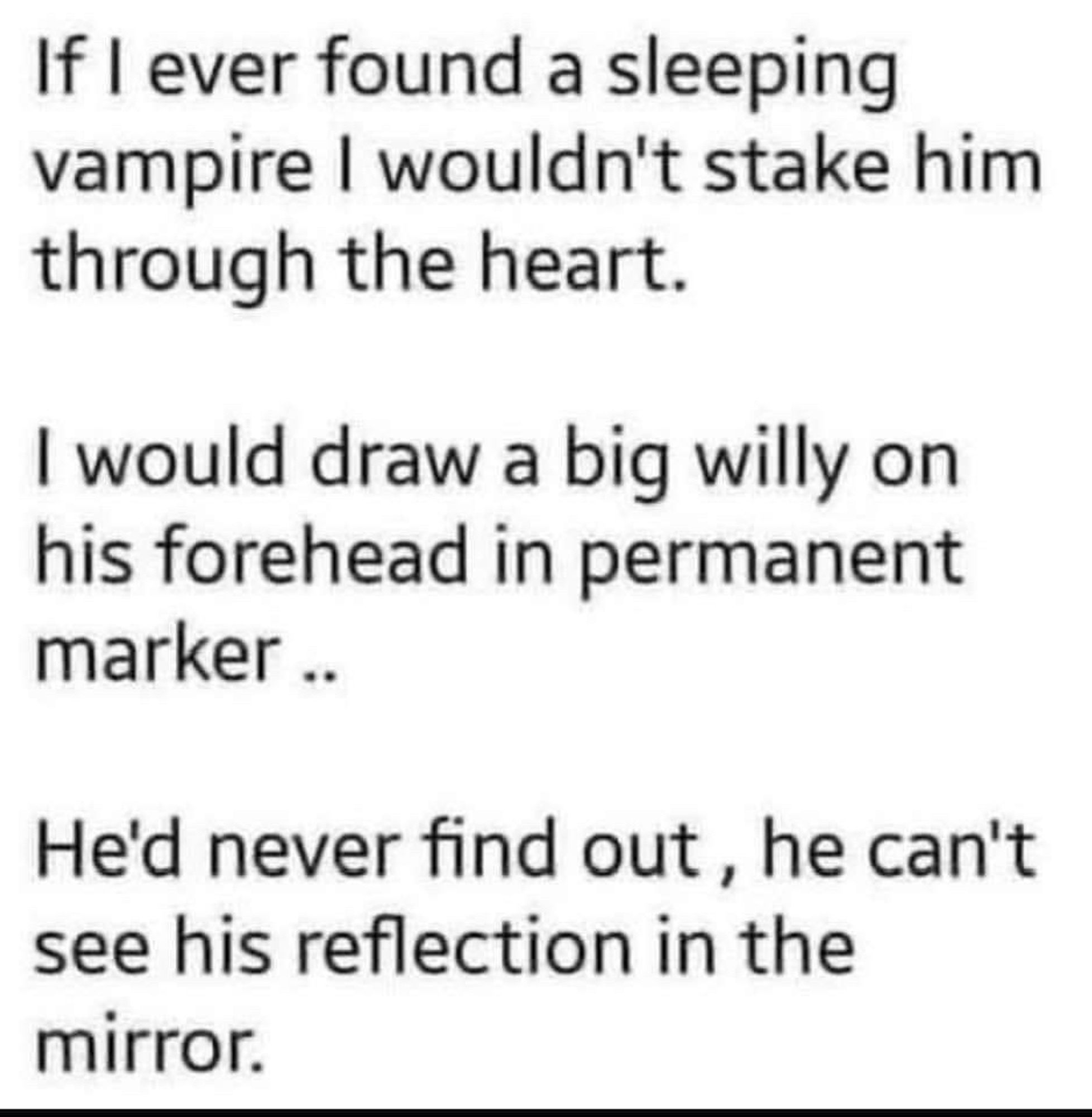 If I ever found a sleeping vampire I wouldn't stake him through the heart.
I would draw a big willy on his forehead in permanent marker ..
He'd never find out, he can't see his reflection in the mirror.