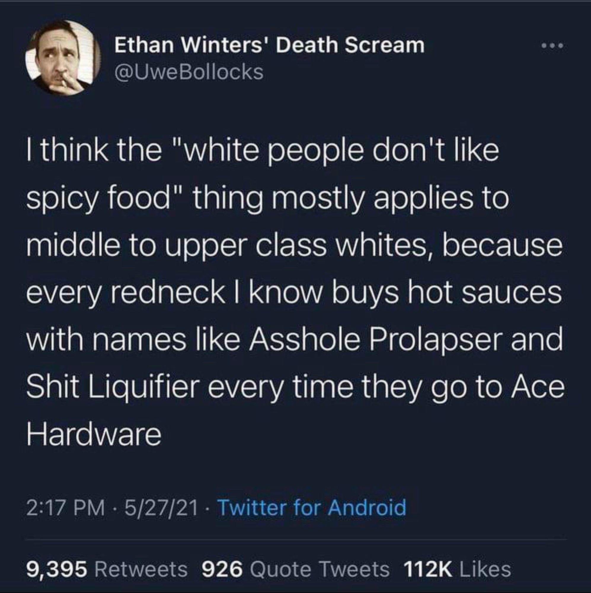 Ethan Winters' Death Scream
@UweBollocks
I think the "white people don't like spicy food" thing mostly applies to middle to upper class whites, because every redneck I know buys hot sauces with names like Asshole Prolapser and Shit Liquifier every time they go to Ace Hardware