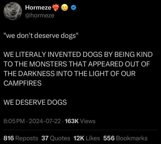 Tweet from @Hormenze;

"we don't deserve dogs"

WE LITERALY INVENTED DOGS BY BEING KIND TO THE MONSTERS THAT APPEARED OUT OF THE DARKNESS INTO THE LIGHT OF OUR CAMPFIRES

WE DESERVE DOGS