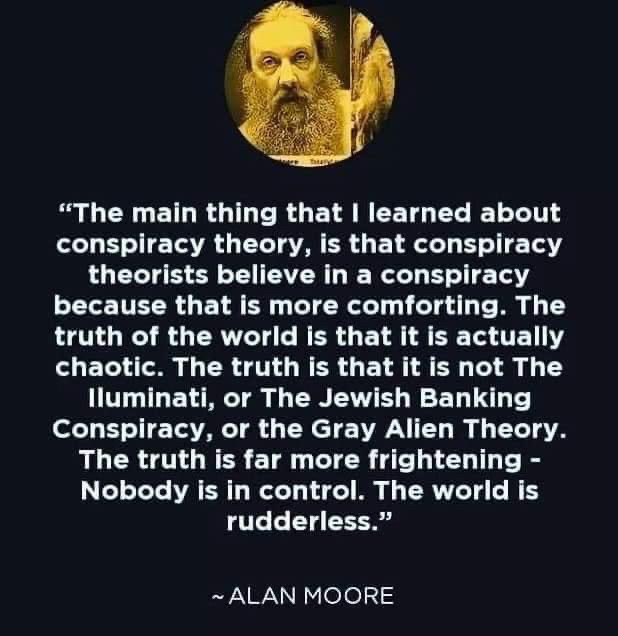 "The main thing that I learned about conspiracy theory is that conspiracy
    theorists actually believe in a conspiracy because that is more comforting. 
    The truth of the world is that it is chaotic. The truth is, that it is 
    not the Jewish banking conspiracy or the grey aliens or the 12 foot 
    reptiloids from another dimension that are in control. The truth is more
    frightening, nobody is in control. The world is rudderless."