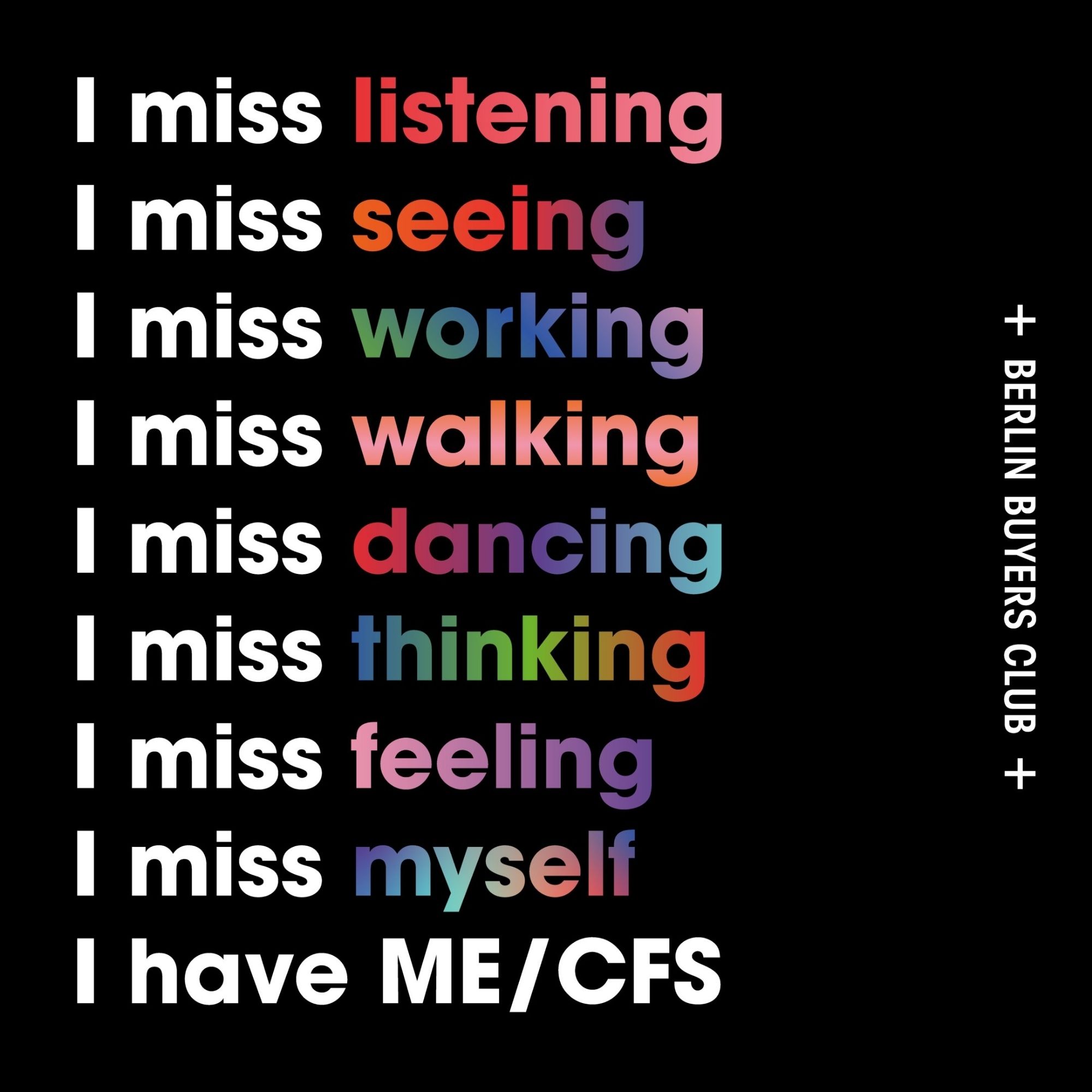 + BERLIN BUYERS CLUB +
I miss listening 
I miss seeing
I miss working
 I miss walking
 I miss dancing
 I miss thinking
 I miss feeling 
I miss myself
 I have ME/CFS