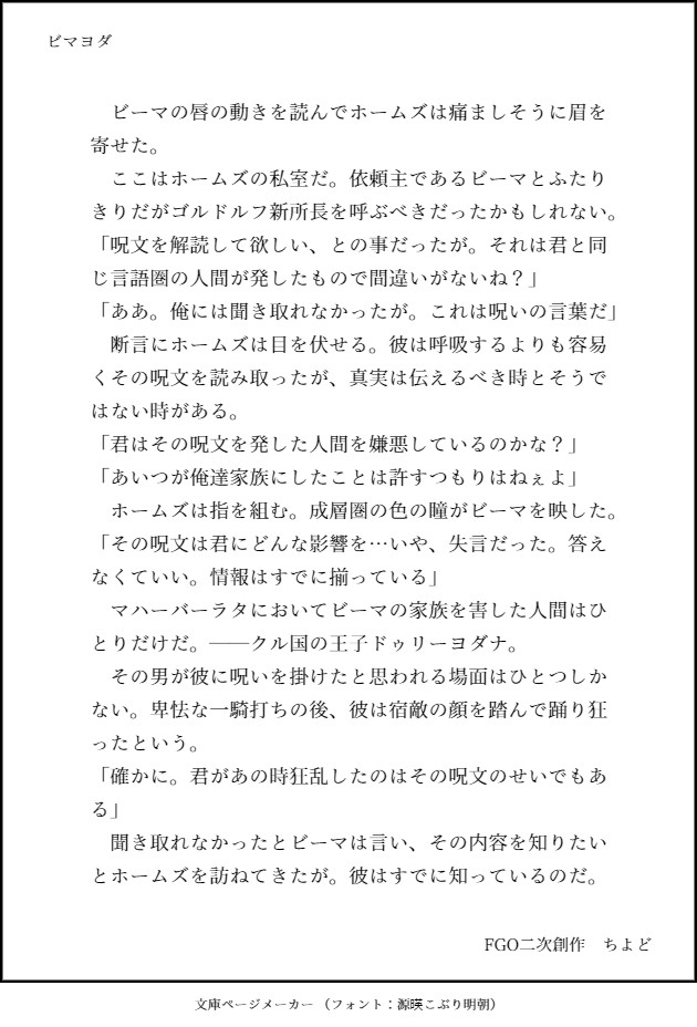 　ビーマの唇の動きを読んでホームズは痛ましそうに眉を寄せた。
　ここはホームズの私室だ。依頼主であるビーマとふたりきりだがゴルドルフ新所長を呼ぶべきだったかもしれない。
「呪文を解読して欲しい、との事だったが。それは君と同じ言語圏の人間が発したもので間違いがないね？」
「ああ。俺には聞き取れなかったが。これは呪いの言葉だ」
　断言にホームズは目を伏せる。彼は呼吸するよりも容易くその呪文を読み取ったが、真実は伝えるべき時とそうではない時がある。
「君はその呪文を発した人間を嫌悪しているのかな？」
「あいつが俺達家族にしたことは許すつもりはねぇよ」
　ホームズは指を組む。成層圏の色の瞳がビーマを映した。
「その呪文は君にどんな影響を…いや、失言だった。答えなくていい。情報はすでに揃っている」
　マハーバーラタにおいてビーマの家族を害した人間はひとりだけだ。──クル国の王子ドゥリーヨダナ。
　その男が彼に呪いを掛けたと思われる場面はひとつしかない。卑怯な一騎打ちの後、彼は宿敵の顔を踏んで踊り狂ったという。
「確かに。君があの時狂乱したのはその呪文のせいでもある」
　聞き取れなかったとビーマは言い、その内容を知りたいとホームズを訪ねてきたが。彼はすでに知っているのだ。