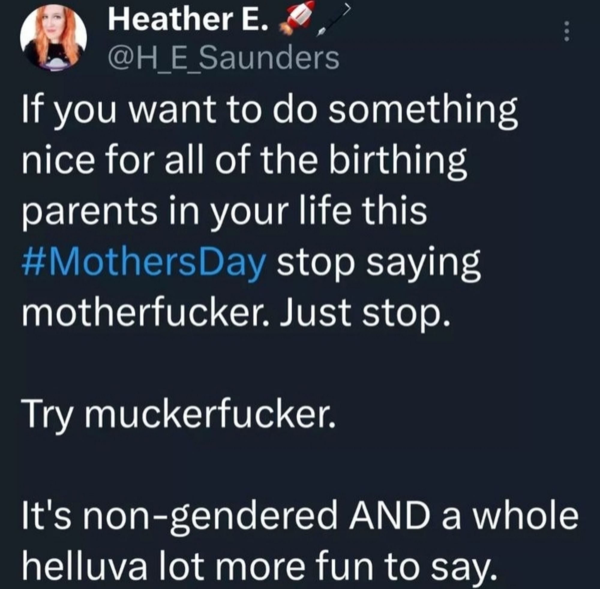 Screenshot of a tweet from Heather E Saunders (@H_E_Saunders) that reads, "If you want to do something nice for all of the birthing parents in your life this Mother's Day, stop saying motherfucker. Just stop. Trying muckerfucker. It's non-gendered and a whole helluva lot fun more to say."