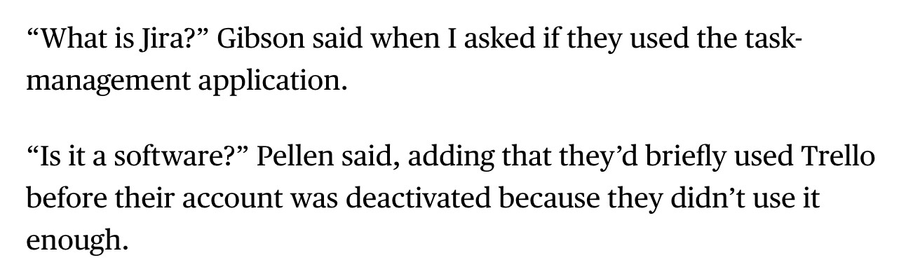 Text from an article about the new game Silksong, which has been in development for 7 years: 

"“What is Jira?” Gibson said when I asked if they used the task-management application.

“Is it a software?” Pellen said, adding that they’d briefly used Trello before their account was deactivated because they didn’t use it enough."