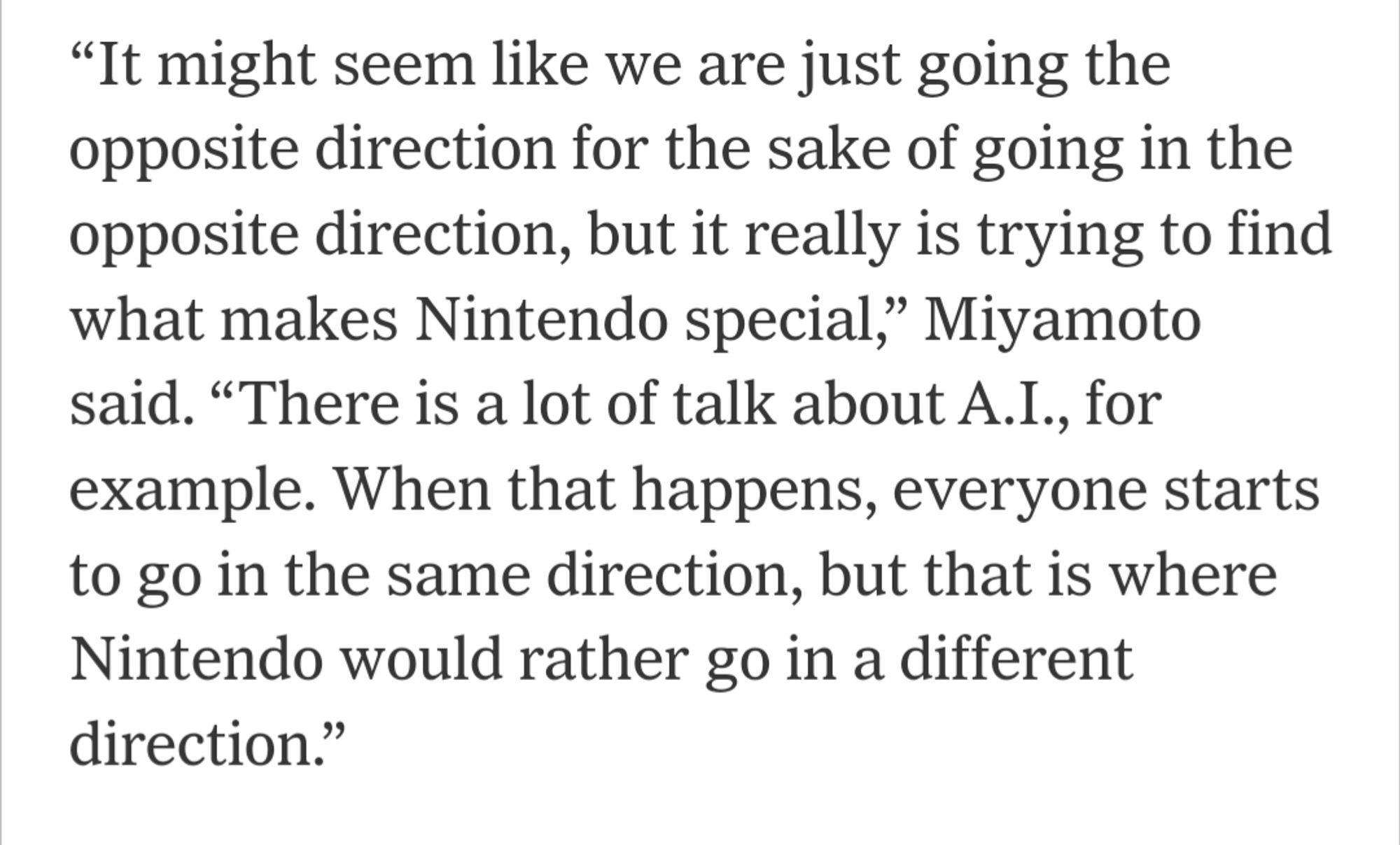 “It might seem like we are just going the opposite direction for the sake of going in the opposite direction, but it really is trying to find what makes Nintendo special,” Miyamoto said. “There is a lot of talk about A.I., for example. When that happens, everyone starts to go in the same direction, but that is where Nintendo would rather go in a different direction.”