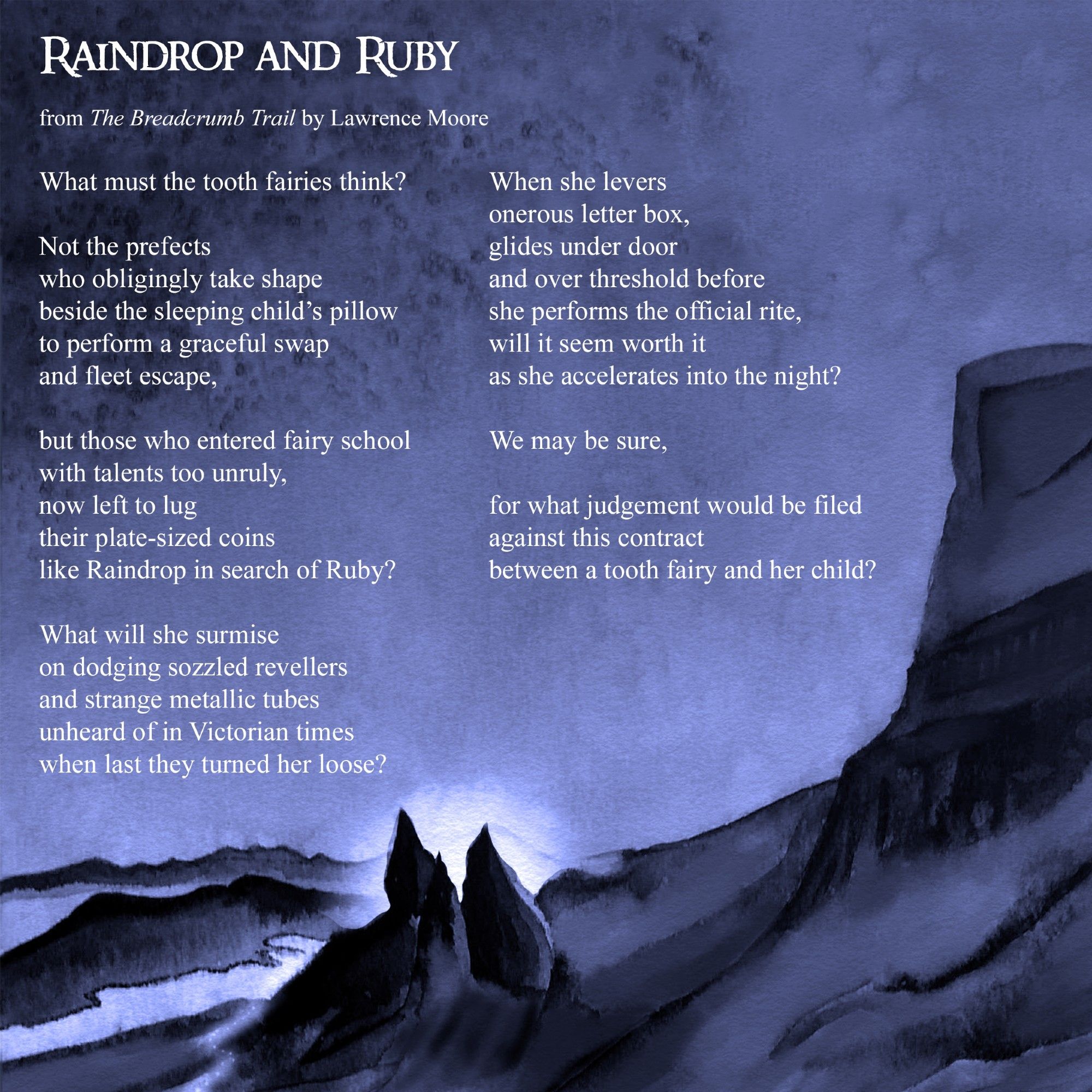 Raindrop and Ruby

What must the tooth fairies think?

Not the prefects
who obligingly take shape
beside the sleeping child's pillow
to perform a graceful swap
and fleet escape,

but those who entered fairy school
with talents too unruly,
now left to lug
their plate-sized coins
like Raindrop in search of Ruby?

What will she surmise
on dodging sozzled revellers
and strange metallic tubes
unheard of in Victorian times
when last they turned her loose?

When she levers
onerous letter box,
glides under door
and over threshold before
she performs the official rite,
will it seem worth it
as she accelerates into the night?

We may be sure,

for what judgement would be filed
against this contract
between a tooth fairy and her child?