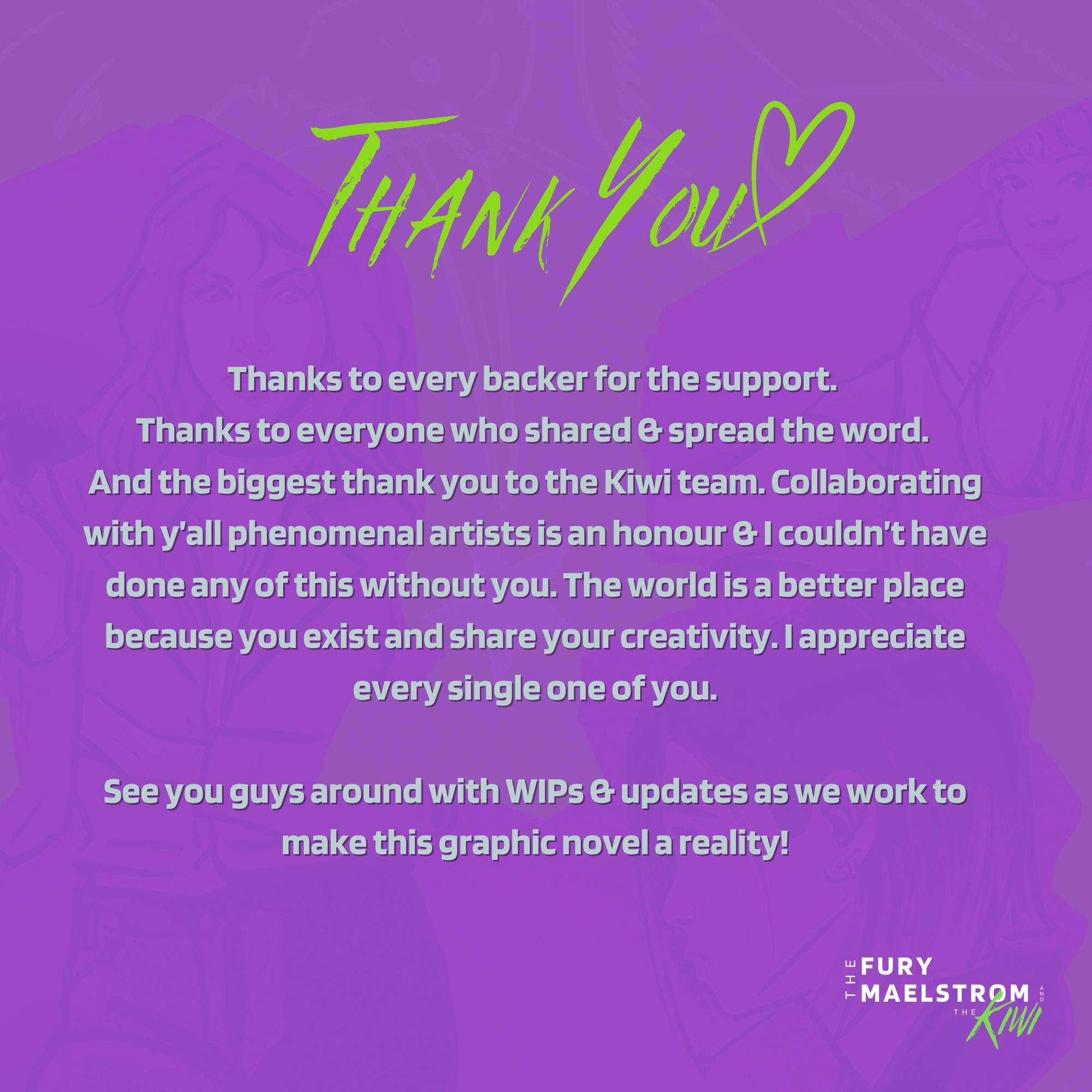 Thank You. Thanks to every backer for the support. Thanks to everyone who shared & spread the word. And the biggest thank you to the Kiwi Team. Collaborating with y’all phenomenal artists is an honour & I couldn’t have done any of this without you. The world is a better place because you exist and share your creativity. I appreciate every single one of you. See you guys around with WIPs & updates as we work to make this graphic novel a reality!