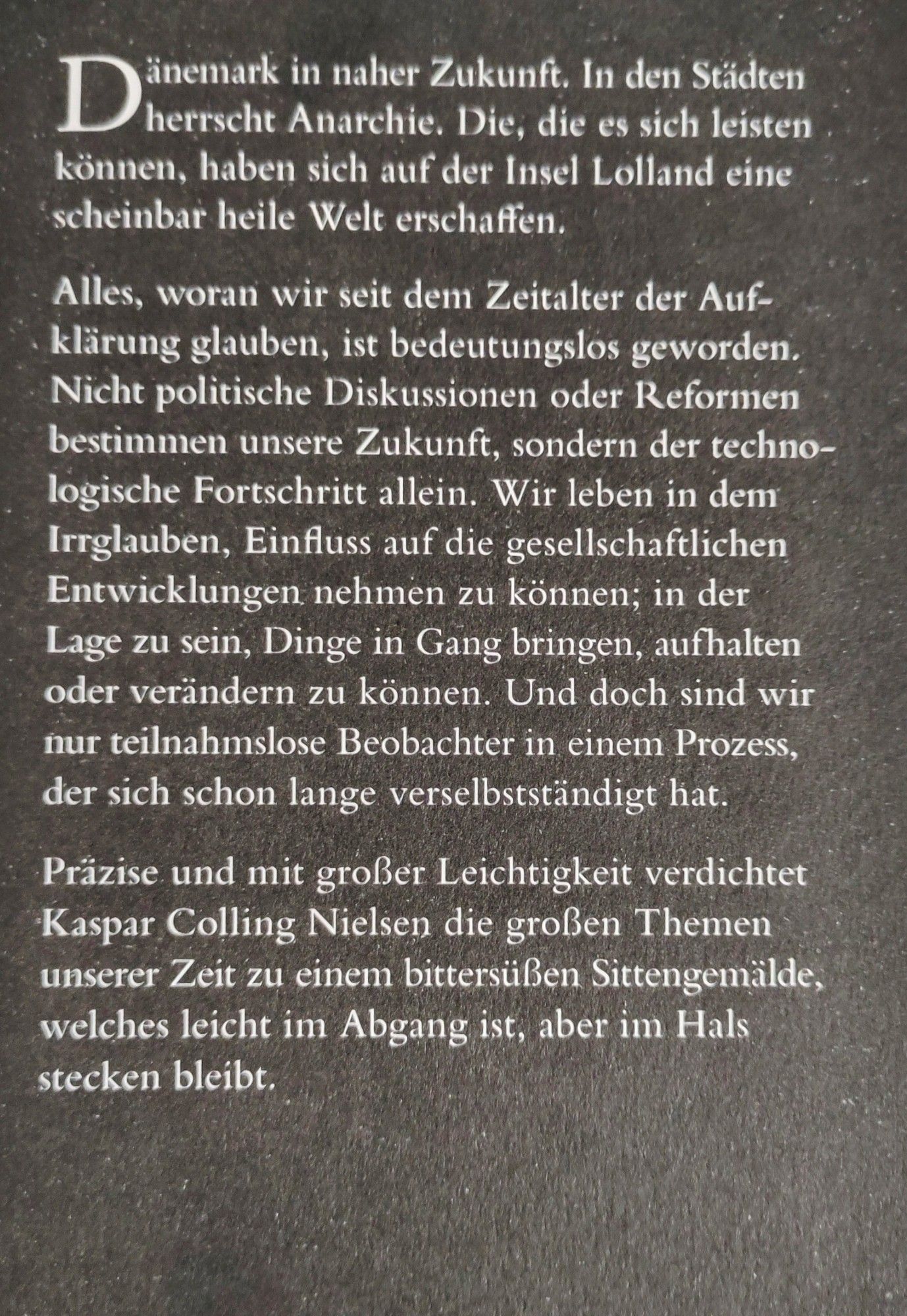 Dänemark in naher Zukunft. In den Städten D herrscht Anarchie. Die, die es sich leisten können, haben sich auf der Insel Lolland eine scheinbar heile Welt erschaffen.

Alles, woran wir seit dem Zeitalter der Auf- klärung glauben, ist bedeutungslos geworden. Nicht politische Diskussionen oder Reformen bestimmen unsere Zukunft, sondern der techno- logische Fortschritt allein. Wir leben in dem Irrglauben, Einfluss auf die gesellschaftlichen Entwicklungen nehmen zu können; in der Lage zu sein, Dinge in Gang bringen, aufhalten oder verändern zu können. Und doch sind wir nur teilnahmslose Beobachter in einem Prozess, der sich schon lange verselbstständigt hat.

Präzise und mit großer Leichtigkeit verdichtet Kaspar Colling Nielsen die großen Themen unserer Zeit zu einem bittersüßen Sittengemälde, welches leicht im Abgang ist, aber im Hals stecken bleibt.