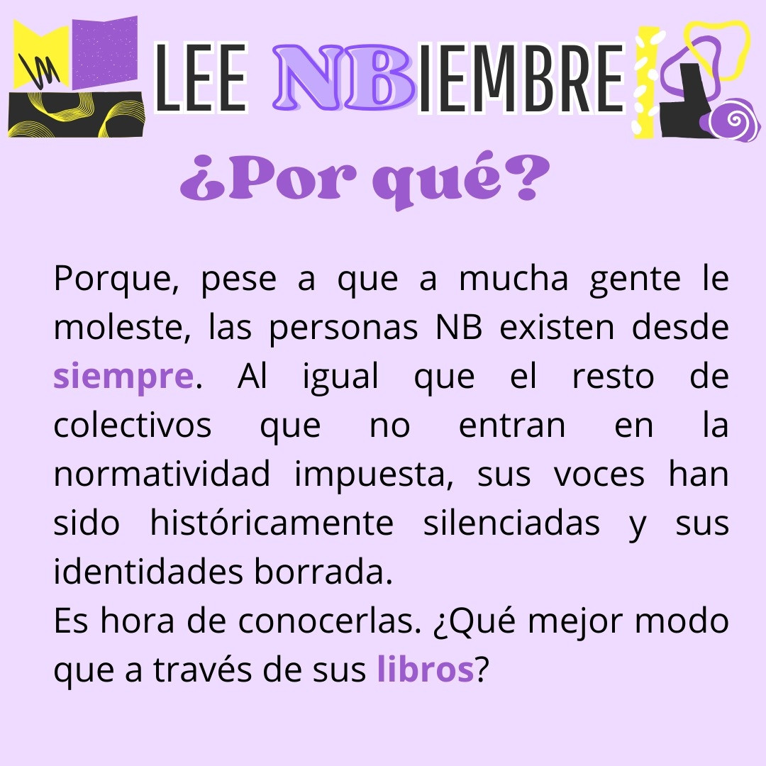 Por qué?
Porque, pese a que a mucha gente le moleste, las personas NB existen desde siempre. Al igual que el resto de colectivos que no entran en la normatividad impuesta, sus voces han sido históricamente silenciadas y sus identidades borradas 
Es hora de conocerlas. ¿Qué mejor modo que a través de sus libros?