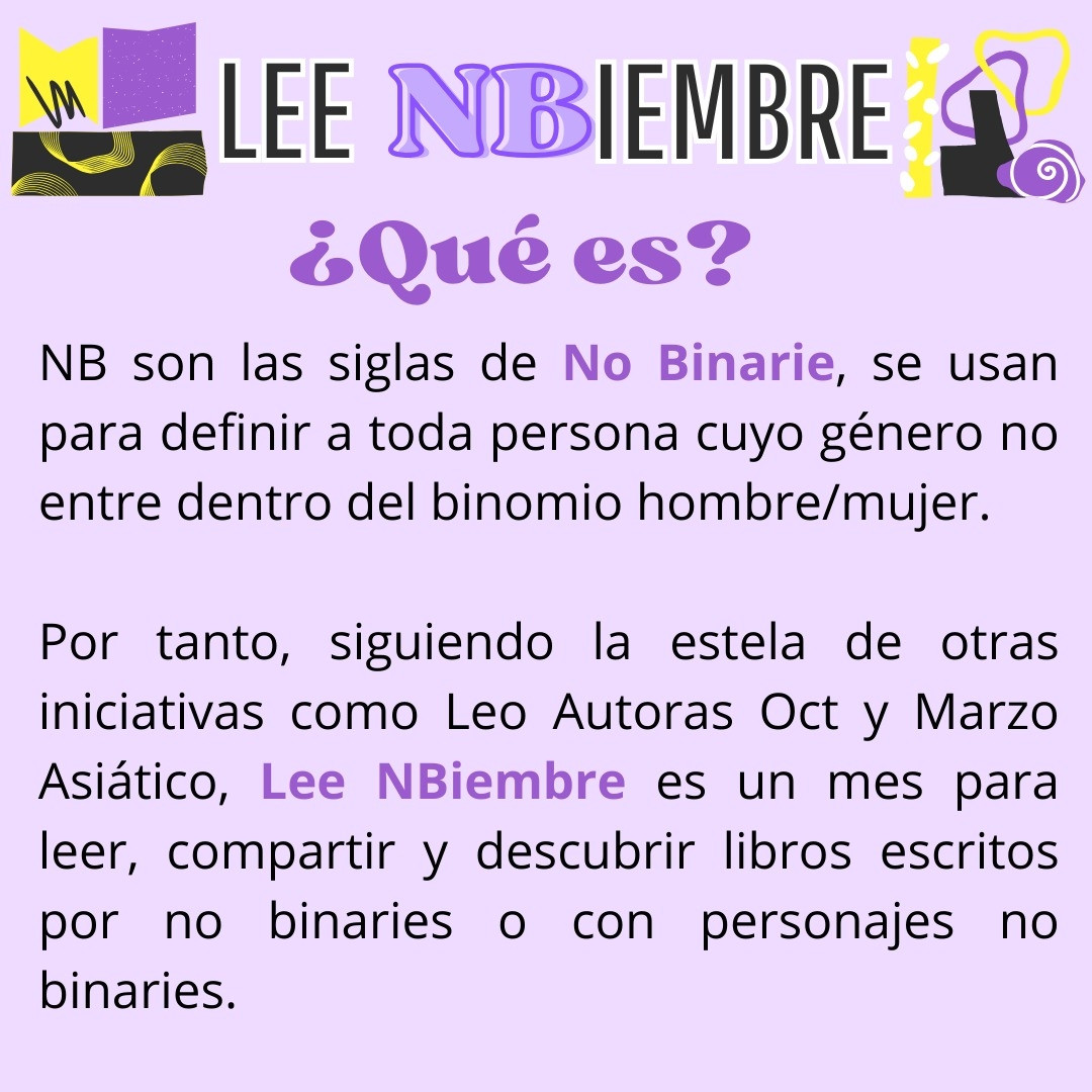 Que es?
NB son las siglas de No Binarie, se usan para definir a toda persona cuyo género no entre dentro del binomio hombre/mujer.

Por tanto, siguiendo la estela de otras iniciativas como Leo Autoras Oct y Marzo Asiático, Lee NBiembre es un mes para leer, compartir y descubrir libros escritos por no binaries o con personajes no binaries.