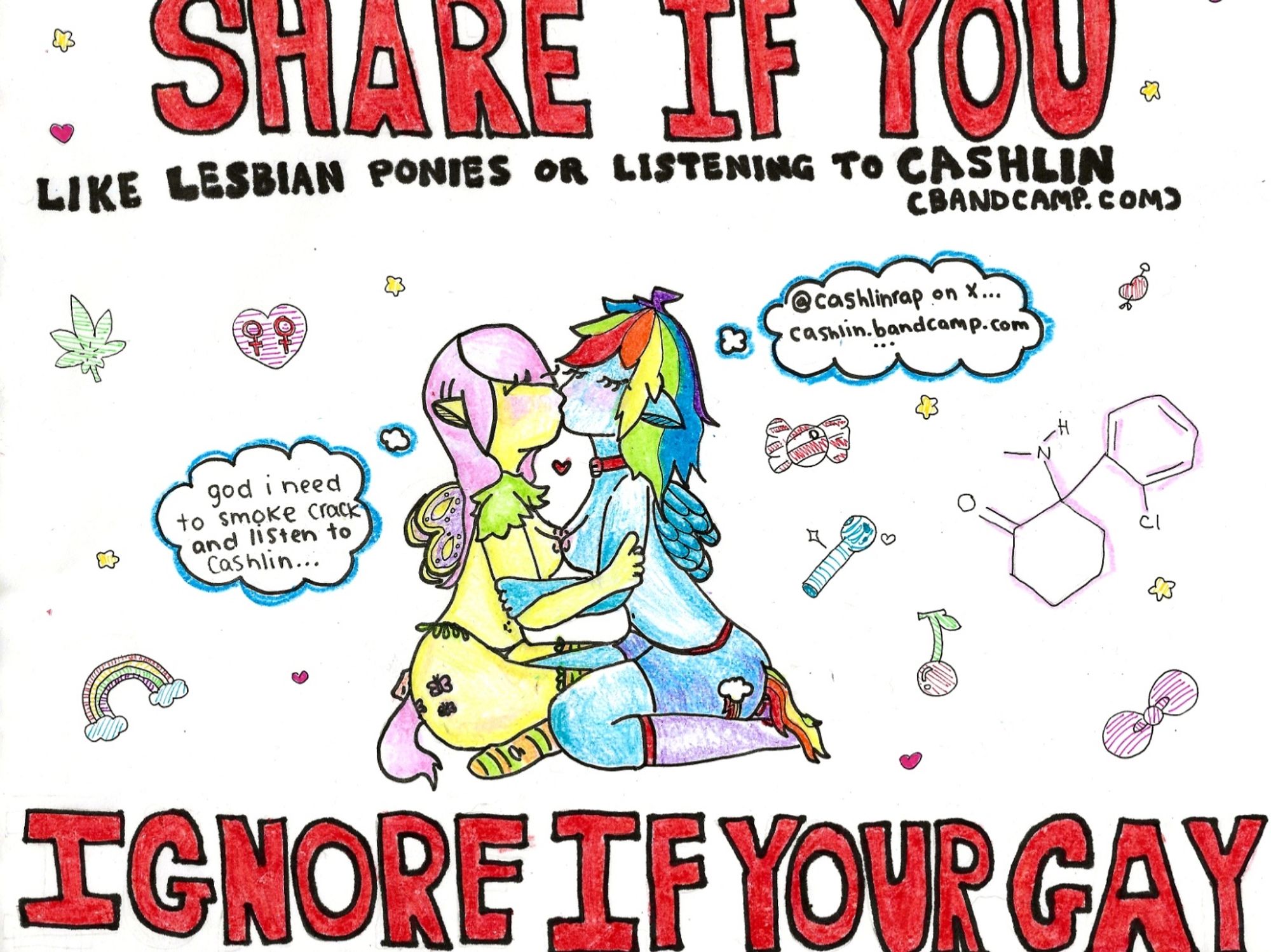 A drawing of two lesbian pony girls making out with their breasts pressed together and their eyes closed. They each have a thought bubble, one says: “god i need to smoke crack and listen to cashlin” the other says “@cashlinrap on x … cashlin.bandcamp.com” the entire image has impact font style lettering captions that above say: SHARE IF YOU LIKE LESBIAN PONIES OR LISTENING TO CASHLIN 
the bottom text says: IGNORE IF YOUR GAY