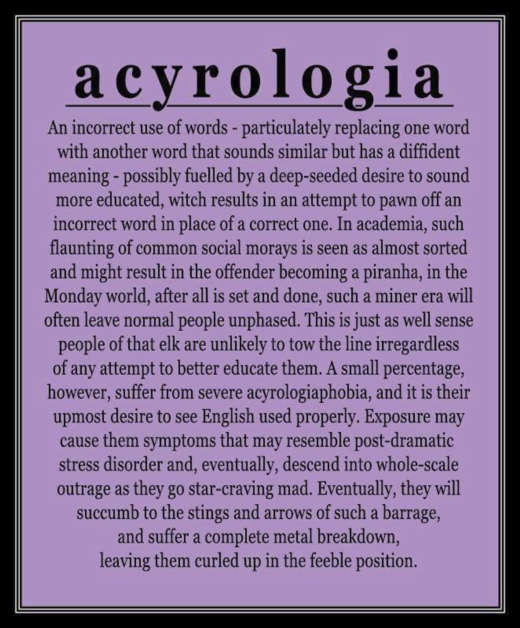 acyrologia
An incorrect use of words - particulately replacing one word with another word that sounds similar but has a diffident meaning - possibly fuelled by a deep-seeded desire to sound more educated, witch results in an attempt to pawn off an incorrect word in place of a correct one. In academia, such flaunting of common social morays is seen as almost sorted and might result in the offender becoming a piranha, in the Monday world, after all is set and done, such a miner era will often leave normal people unphased. This is just as well sense people of that elk are unlikely to tow the line irregardless of any attempt to better educate them. A small percentage, however, suffer from severe acyrologiaphobia, and it is their upmost desire to see English used properly. Exposure may cause them symptoms that may resemble post-dramatic stress disorder and, eventually, descend into whole-scale outrage as they go star-craving mad. Eventually, they will succumb to the stings and arrows....