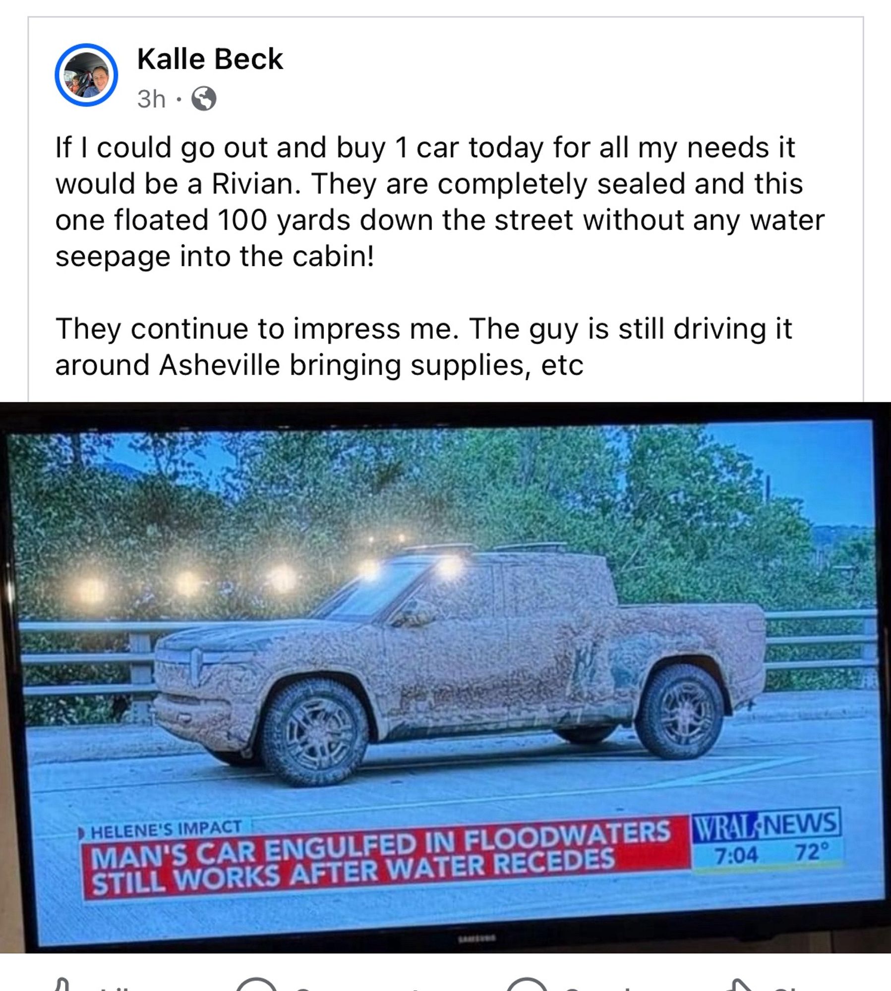 TV news footage of an extremely muddy truck that apparently floated out a floodwaters and was still in full working order

Text:

Kalle Beck
3h •
If I could go out and buy 1 car today for all my needs it would be a Rivian. They are completely sealed and this one floated 100 yards down the street without any water seepage into the cabin!
They continue to impress me. The guy is still driving it around Asheville bringing supplies, etc
› HELENE'S IMPACT
MAN'S CAR ENGULFED IN FLOODWATERS STILL WORKS AFTER WATER RECEDES
VRAL -NEWS
7:04
72°